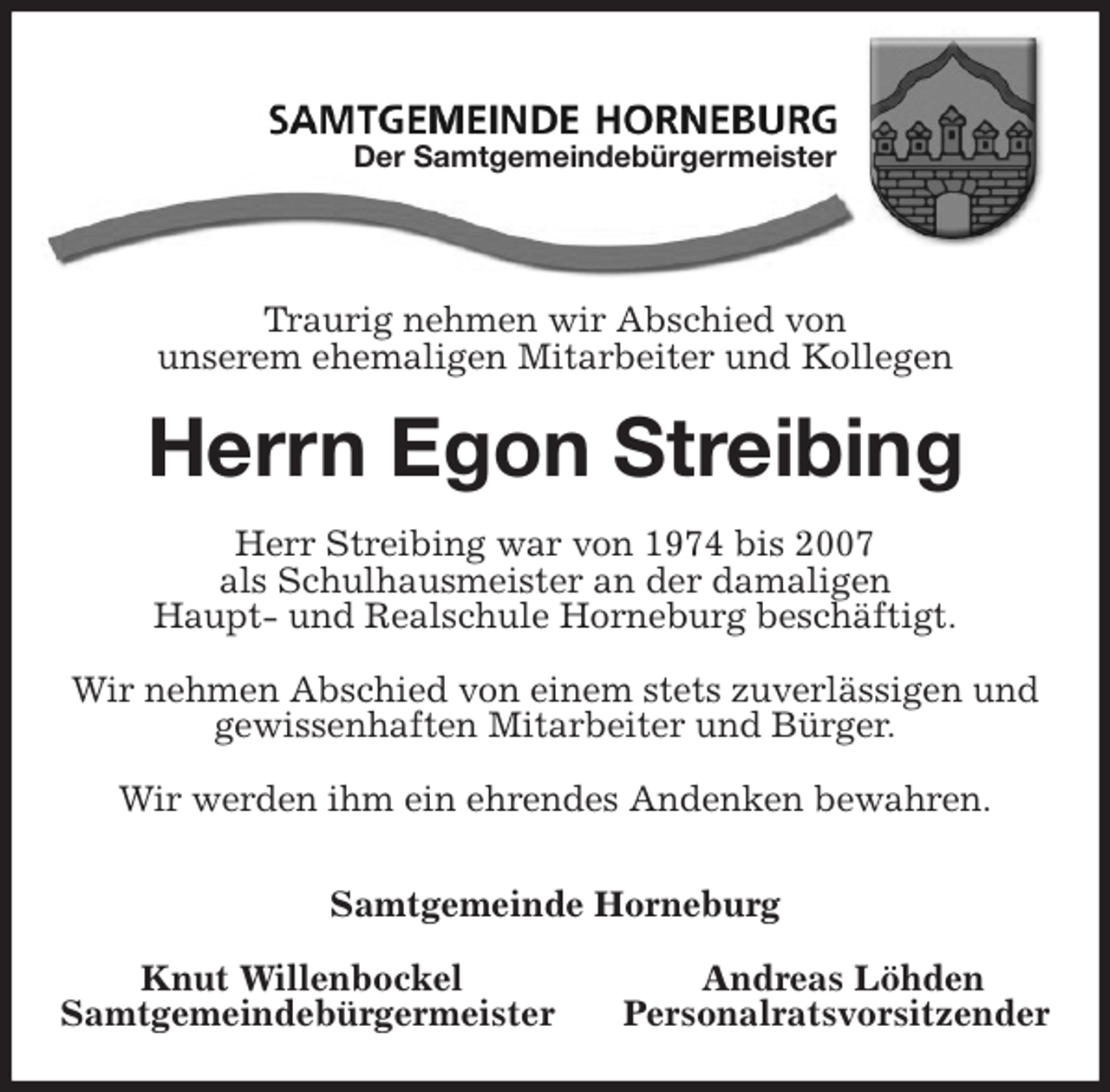 <p>Traurig nehmen wir Abschied von<br />unserem ehemaligen Mitarbeiter und Kollegen<br />Herrn Egon Streibing<br />Herr Streibing war von 1974 bis 2007<br />als Schulhausmeister an der damaligen<br />Haupt- und Realschule Horneburg beschäftigt.</p>
<p>Wir nehmen Abschied von einem stets zuverlässigen und gewissenhaften Mitarbeiter und Bürger.</p>
<p>Wir werden ihm ein ehrendes Andenken bewahren.</p>
<p>Samtgemeinde Horneburg</p>
<p>Knut Willenbockel Andreas Löhden<br />Samtgemeindebürgermeister Personalratsvorsitzender<br />Der Samtgemeindebürgermeister</p>