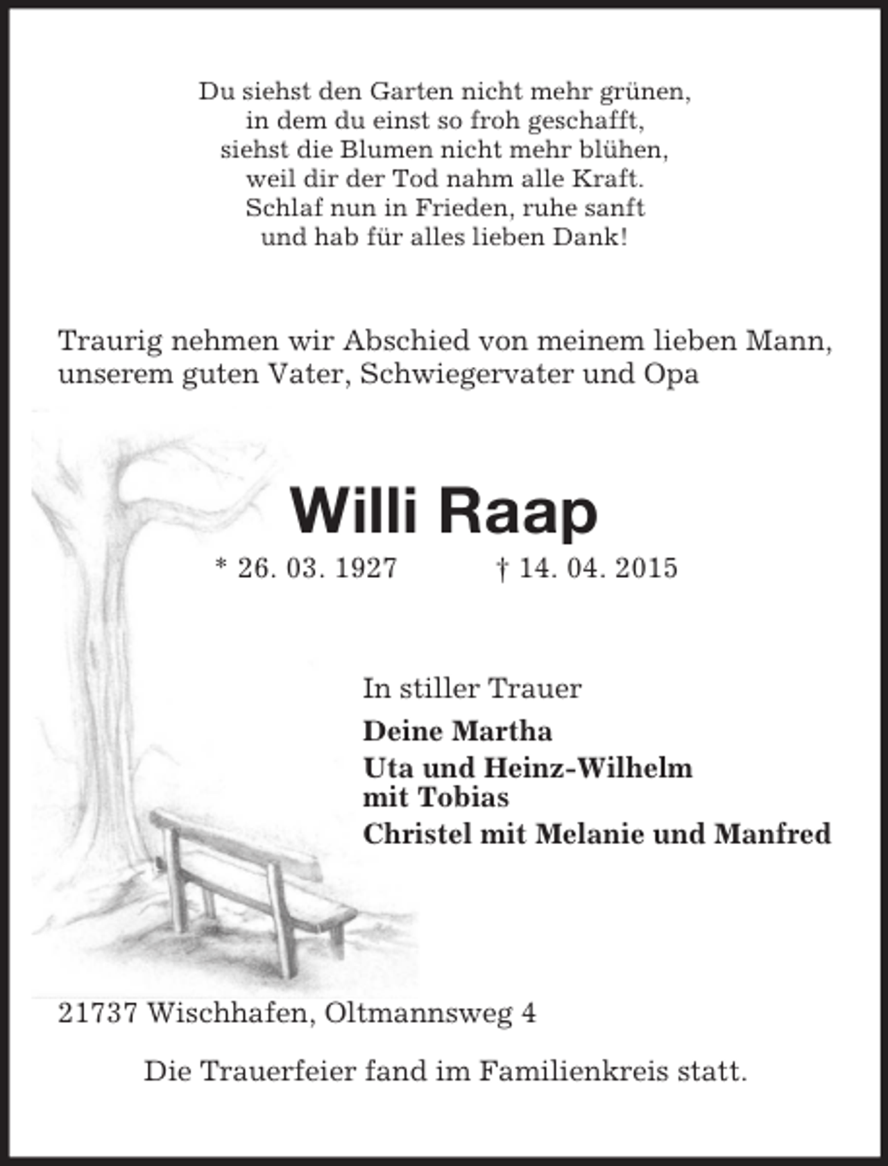 <p>Du siehst den Garten nicht mehr grünen,<br />in dem du einst so froh geschafft,<br />siehst die Blumen nicht mehr blühen,<br />weil dir der Tod nahm alle Kraft.<br />Schlaf nun in Frieden, ruhe sanft<br />und hab für alles lieben Dank!<br />Traurig nehmen wir Abschied von meinem lieben Mann, unserem guten Vater, Schwiegervater und Opa<br />Willi Raap<br />* 26. 03. 1927 † 14. 04. 2015<br />In stiller Trauer<br />Deine Martha<br />Uta und Heinz-Wilhelm<br />mit Tobias<br />Christel mit Melanie und Manfred</p>
<p>21737 Wischhafen, Oltmannsweg 4</p>
<p>Die Trauerfeier fand im Familienkreis statt.</p>