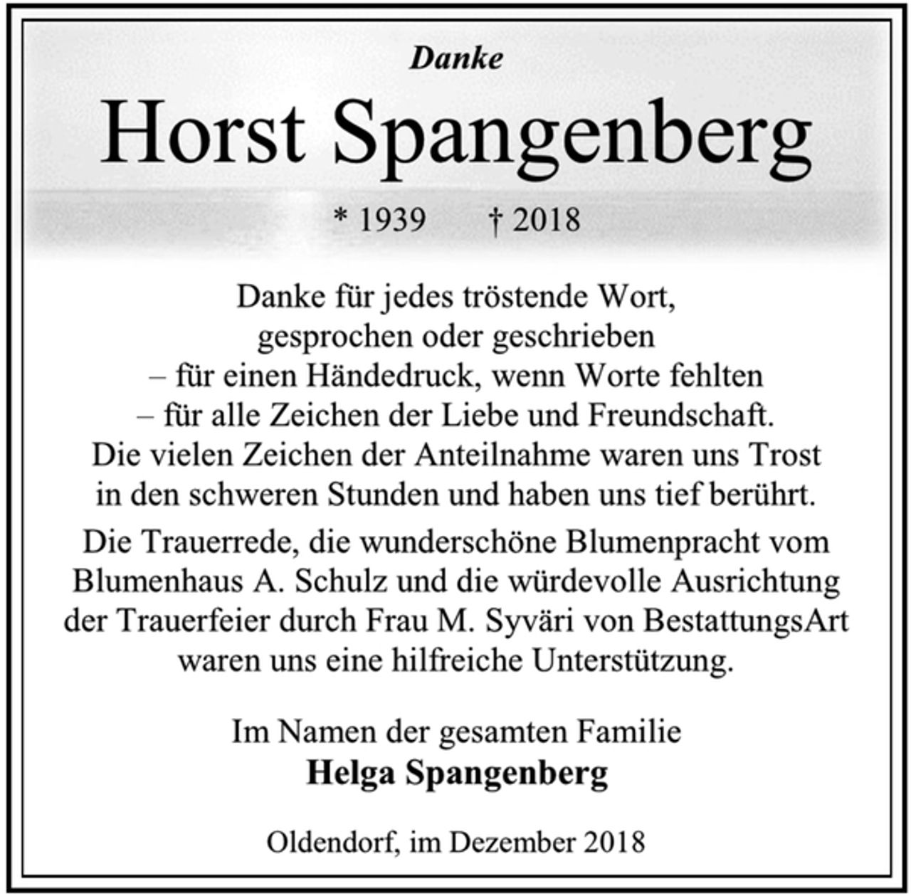 <p>Danke<br />Horst Spangenberg<br />* 1939 † 2018<br />Danke für jedes tröstende Wort,<br />gesprochen oder geschrieben<br />– für einen Händedruck, wenn Worte fehlten<br />– für alle Zeichen der Liebe und Freundschaft.<br />Die vielen Zeichen der Anteilnahme waren uns Trost<br />in den schweren Stunden und haben uns tief berührt.<br />Die Trauerrede, die wunderschöne Blumenpracht vom Blumenhaus A. Schulz und die würdevolle Ausrichtung<br />der Trauerfeier durch Frau M. Syväri von BestattungsArt waren uns eine hilfreiche Unterstützung<br />Im Namen der gesamten Familie<br />Helga Spangenberg<br />Oldendorf, im Dezember 2018</p>