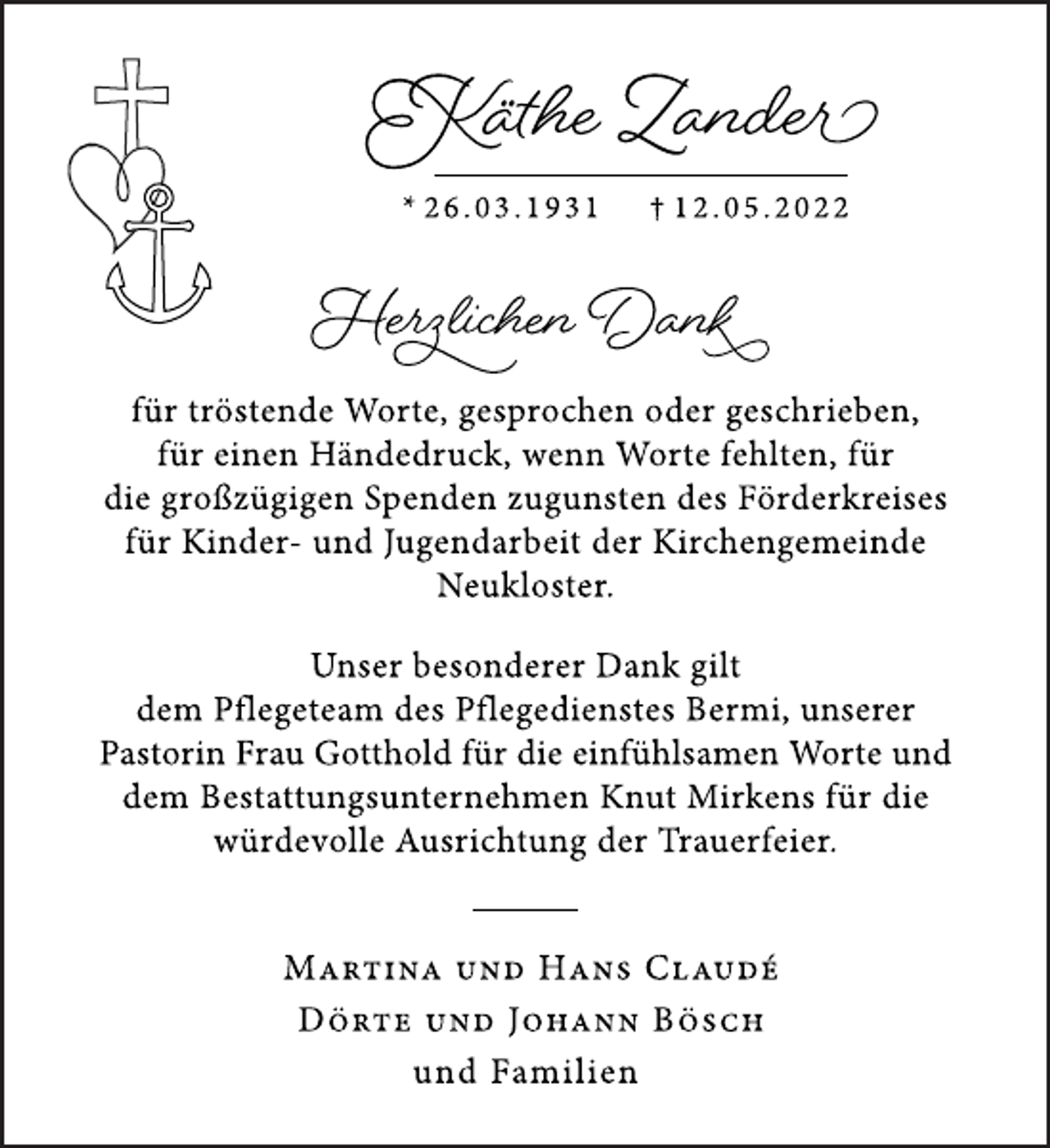 <p>Käthe Zander<br />* 2 6 . 0 3 . 1 9 3 1 † 1 2 . 0 5 . 2 0 2 2<br />Herzlichen Dank<br />für tröstende Worte, gesprochen oder geschrieben,<br />für einen Händedruck, wenn Worte fehlten, für<br />die großzügigen Spenden zugunsten des Förderkreises<br />für Kinder- und Jugendarbeit der Kirchengemeinde<br />Neukloster.<br />Unser besonderer Dank gilt<br />dem Pflegeteam des Pflegedienstes Bermi, unserer<br />Pastorin Frau Gotthold für die einfühlsamen Worte und<br />dem Bestattungsunternehmen Knut Mirkens für die<br />würdevolle Ausrichtung der Trauerfeier.<br />Martina und Hans Claudé<br />Dörte und Johann Bösch<br />und Familien</p>