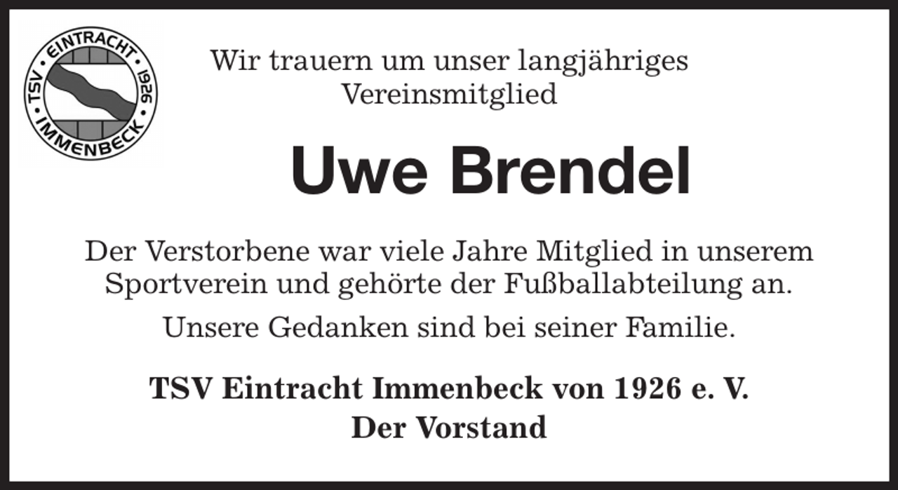 <p>Wir trauern um unser langjähriges<br />Vereinsmitglied<br />Uwe Brendel<br />Der Verstorbene war viele Jahre Mitglied in unserem Sportverein und gehörte der Fußballabteilung an.<br />Unsere Gedanken sind bei seiner Familie.<br />TSV Eintracht Immenbeck von 1926 e. V.<br />Der Vorstand</p>