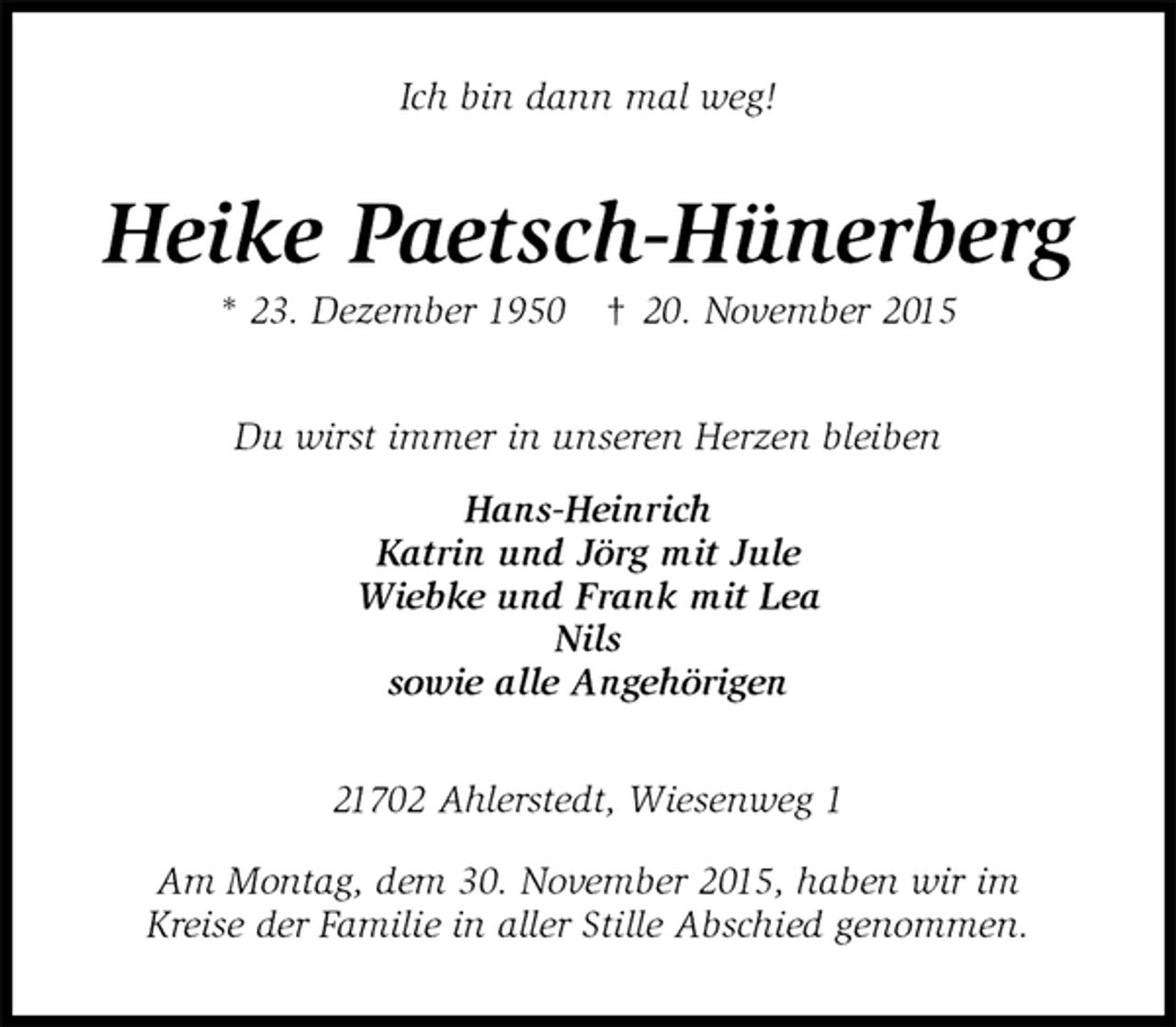 <p>Ich bin dann mal weg!<br />Heike Paetsch-Hünerberg<br />* 23. Dezember 1950 † 20. November 2015<br />Du wirst immer in unseren Herzen bleiben<br />Hans-Heinrich<br />Katrin und Jörg mit Jule<br />Wiebke und Frank mit Lea<br />Nils<br />sowie alle Angehörigen<br />21702 Ahlerstedt, Wiesenweg 1</p><p>Am Montag, dem 30. November 2015, haben wir im<br />Kreise der Familie in aller Stille Abschied genommen.</p>