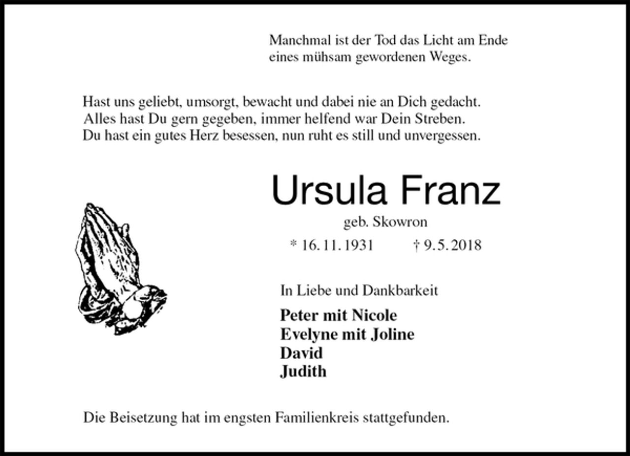 <p>Manchmal ist der Tod das Licht am Ende<br />eines mühsam gewordenen Weges.<br />Hast uns geliebt, umsorgt, bewacht und dabei nie an Dich gedacht.<br />Alles hast Du gern gegeben, immer helfend war Dein Streben.<br />Du hast ein gutes Herz besessen, nun ruht es still und unvergessen.<br />Ursula Franz<br />geb. Skowron<br />* 16. 11. 1931 † 9. 5. 2018<br />In Liebe und Dankbarkeit<br />Peter mit Nicole<br />Evelyne mit Joline<br />David<br />Judith<br />Die Beisetzung hat im engsten Familienkreis stattgefunden.</p>