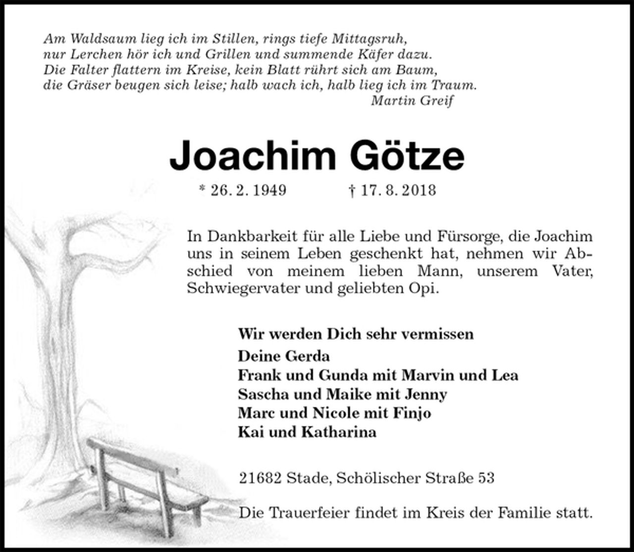 <p>Am Waldsaum lieg ich im Stillen, rings tiefe Mittagsruh,<br />nur Lerchen hör ich und Grillen und summende Käfer dazu.<br />Die Falter flattern im Kreise, kein Blatt rührt sich am Baum,<br />die Gräser beugen sich leise; halb wach ich, halb lieg ich im Traum.<br />Martin Greif<br />Joachim Götze<br />* 26. 2. 1949 † 17. 8. 2018<br />In Dankbarkeit für alle Liebe und Fürsorge, die Joachim uns in seinem Leben geschenkt hat, nehmen wir Abschied von meinem lieben Mann, unserem Vater, Schwiegervater und geliebten Opi.<br />Wir werden Dich sehr vermissen<br />Deine Gerda<br />Frank und Gunda mit Marvin und Lea<br />Sascha und Maike mit Jenny<br />Marc und Nicole mit Finjo<br />Kai und Katharina<br />21682 Stade, Schölischer Straße 53</p><p>Die Trauerfeier findet im Kreis der Familie statt.</p>