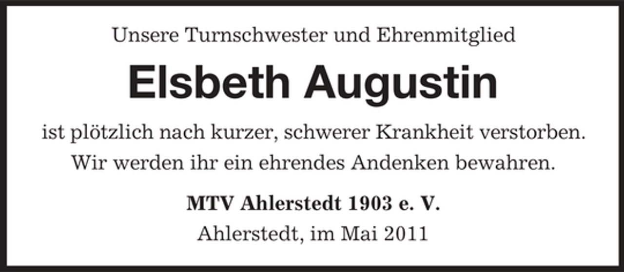 <p>Unsere Turnschwester und Ehrenmitglied</p><p>Elsbeth Augustin<br />ist plötzlich nach kurzer, schwerer Krankheit verstorben. Wir werden ihr ein ehrendes Andenken bewahren. MTV Ahlerstedt 1903 e. V. Ahlerstedt, im Mai 2011</p>