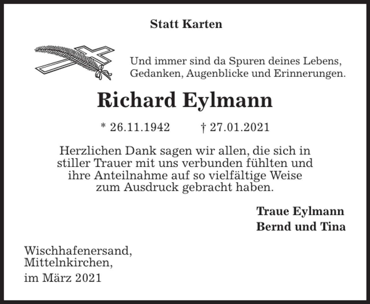 <p>Statt Karten</p>
<p>Und immer sind da Spuren deines Lebens,<br />Gedanken, Augenblicke und Erinnerungen.<br />Richard Eylmann<br />* 26.11.1942 † 27.01.2021<br />Herzlichen Dank sagen wir allen, die sich in<br />stiller Trauer mit uns verbunden fühlten und<br />ihre Anteilnahme auf so vielfältige Weise<br />zum Ausdruck gebracht haben.<br />Traue Eylmann<br />Bernd und Tina<br />Wischhafenersand,<br />Mittelnkirchen,<br />im März 2021</p>