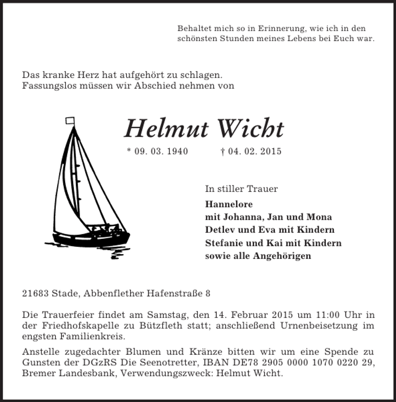 <p>Behaltet mich so in Erinnerung, wie ich in den<br />schönsten Stunden meines Lebens bei Euch war.<br />Das kranke Herz hat aufgehört zu schlagen.<br />Fassungslos müssen wir Abschied nehmen von<br />Helmut Wicht<br />* 09. 03. 1940 † 04. 02. 2015<br />In stiller Trauer<br />Hannelore<br />mit Johanna, Jan und Mona<br />Detlev und Eva mit Kindern<br />Stefanie und Kai mit Kindern<br />sowie alle Angehörigen<br />21683 Stade, Abbenflether Hafenstraße 8</p><p>Die Trauerfeier findet am Samstag, den 14. Februar 2015 um 11:00 Uhr in der Friedhofskapelle zu Bützfleth statt; anschließend Urnenbeisetzung im engsten Familienkreis.<br />Anstelle zugedachter Blumen und Kränze bitten wir um eine Spende zu Gunsten der DGzRS Die Seenotretter, IBAN DE78 2905 0000 1070 0220 29, Bremer Landesbank, Verwendungszweck: Helmut Wicht.</p>