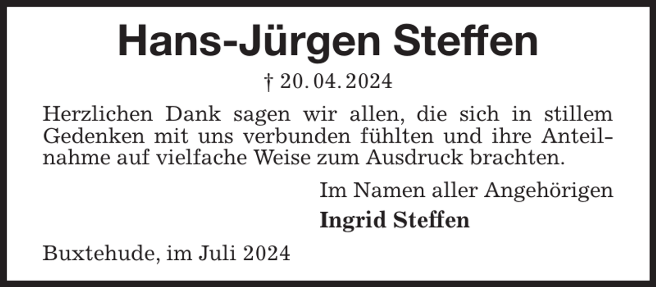 <p>Hans-Jürgen Steffen<br />† 20. 04. 2024<br />Herzlichen Dank sagen wir allen, die sich in stillem<br />Gedenken mit uns verbunden fühlten und ihre Anteilnahme auf vielfache Weise zum Ausdruck brachten.<br />Im Namen aller Angehörigen<br />Ingrid Steffen<br />Buxtehude, im Juli 2024</p>