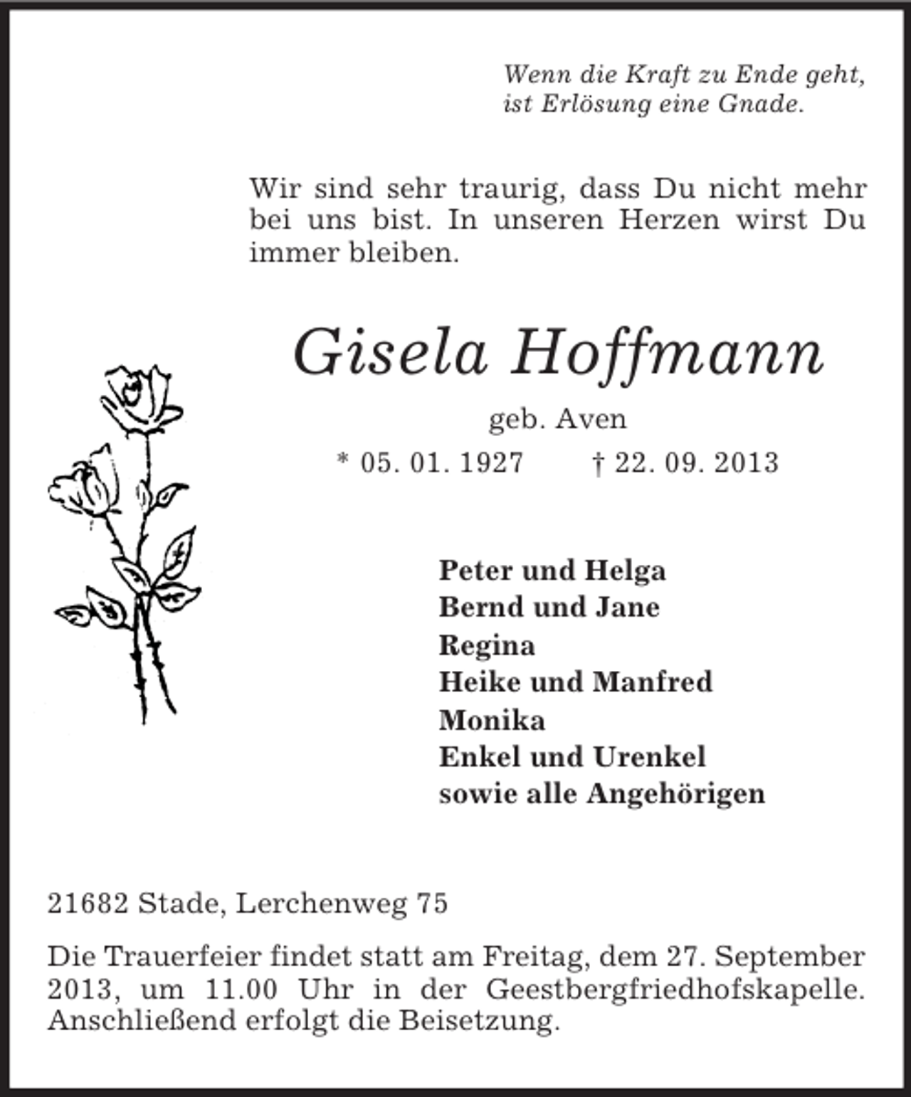 <p>Wenn die Kraft zu Ende geht,<br />ist Erlösung eine Gnade.<br />Wir sind sehr traurig, dass Du nicht mehr bei uns bist. In unseren Herzen wirst Du immer bleiben.<br />Gisela Hoffmann<br />geb. Aven<br />* 05. 01. 1927 † 22. 09. 2013<br />Peter und Helga<br />Bernd und Jane<br />Regina<br />Heike und Manfred<br />Monika<br />Enkel und Urenkel<br />sowie alle Angehörigen<br />21682 Stade, Lerchenweg 75<br />Die Trauerfeier findet statt am Freitag, dem 27. September<br />2013, um 11.00 Uhr in der Geestbergfriedhofskapelle.<br />Anschließend erfolgt die Beisetzung.</p>