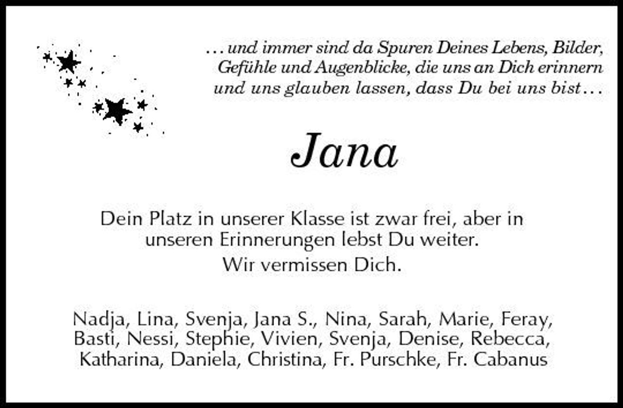 <p>. . . und immer sind da Spuren Deines Lebens, Bilder, Gefühle und Augenblicke, die uns an Dich erinnern und uns glauben lassen, dass Du bei uns bist . . .</p><p>Jana<br />Dein Platz in unserer Klasse ist zwar frei, aber in unseren Erinnerungen lebst Du weiter. Wir vermissen Dich. Nadja, Lina, Svenja, Jana S., Nina, Sarah, Marie, Feray, Basti, Nessi, Stephie, Vivien, Svenja, Denise, Rebecca, Katharina, Daniela, Christina, Fr. Purschke, Fr. Cabanus</p>