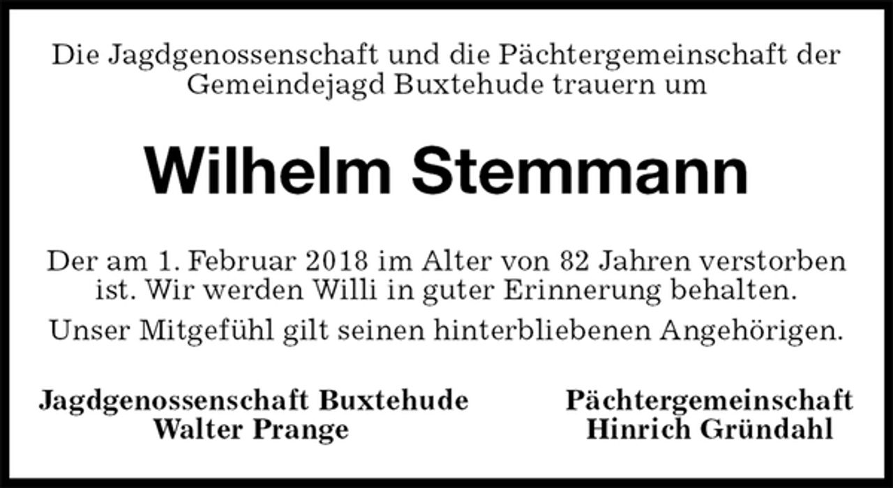 <p>Die Jagdgenossenschaft und die Pächtergemeinschaft der Gemeindejagd Buxtehude trauern um<br />Wilhelm Stemmann<br />Der am 1. Februar 2018 im Alter von 82 Jahren verstorben ist. Wir werden Willi in guter Erinnerung behalten.<br />Unser Mitgefühl gilt seinen hinterbliebenen Angehörigen.<br />Jagdgenossenschaft Buxtehude Pächtergemeinschaft<br />Walter Prange Hinrich Gründahl</p>
