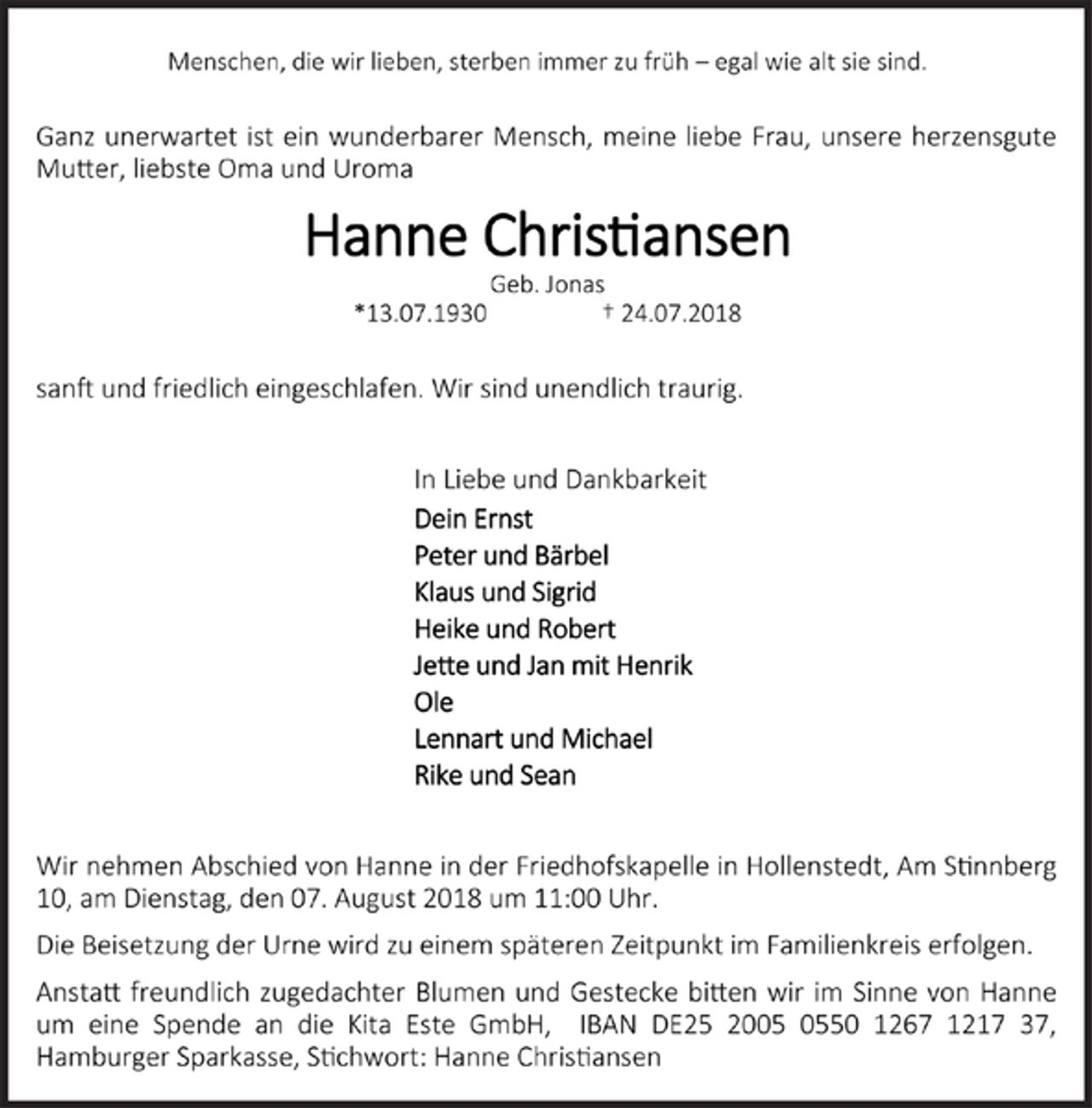 <p>Menschen, die wir lieben, sterben immer zu früh – egal wie alt sie sind.</p><p>Ganz unerwartet ist ein wunderbarer Mensch, meine liebe Frau, unsere herzensgute<br />Mutter, liebste Oma und Uroma</p><p>Hanne Christiansen</p><p>Geb. Jonas</p><p>*13.07.1930 † 24.07.2018</p><p>sanft und friedlich eingeschlafen. Wir sind unendlich traurig.</p><p>In Liebe und Dankbarkeit</p><p>Dein Ernst</p><p>Peter und Bärbel</p><p>Klaus und Sigrid</p><p>Heike und Robert</p><p>Jette und Jan mit Henrik</p><p>Ole</p><p>Lennart und Michael</p><p>Rike und Sean</p><p>Wir nehmen Abschied von Hanne in der Friedhofskapelle in Hollenstedt, Am Stinnberg 10, am Dienstag, den 07. August 2018 um 11:00 Uhr.</p><p>Die Beisetzung der Urne wird zu einem späteren Zeitpunkt im Familienkreis erfolgen.</p><p>Anstatt freundlich zugedachter Blumen und Gestecke bitten wir im Sinne von Hanne um eine Spende an die Kita Este GmbH, IBAN DE25 2005 0550 1267 1217 37,<br />Hamburger Sparkasse, Stichwort: Hanne Christiansen</p>