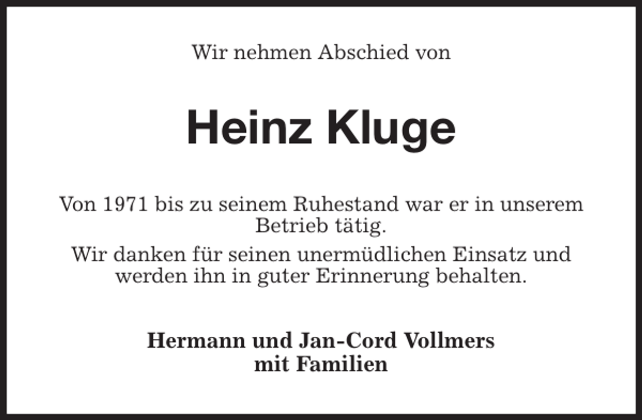 <p>Wir nehmen Abschied von<br />Heinz Kluge<br />Von 1971 bis zu seinem Ruhestand war er in unserem Betrieb tätig.<br />Wir danken für seinen unermüdlichen Einsatz und<br />werden ihn in guter Erinnerung behalten.<br />Hermann und Jan-Cord Vollmers<br />mit Familien</p>
