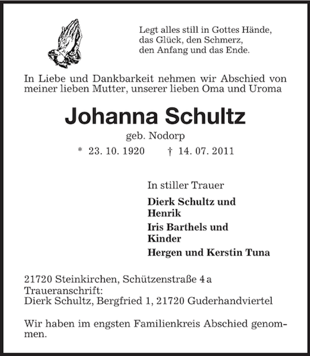 <p>Legt alles still in Gottes Hände,<br />das Glück, den Schmerz,<br />den Anfang und das Ende.<br />In Liebe und Dankbarkeit nehmen wir Abschied von meiner lieben Mutter, unserer lieben Oma und Uroma<br />Johanna Schultz<br />geb. Nodorp<br />* 23. 10. 1920 † 14. 07. 2011<br />In stiller Trauer<br />Dierk Schultz und<br />Henrik<br />Iris Barthels und<br />Kinder<br />Hergen und Kerstin Tuna<br />21720 Steinkirchen, Schützenstraße 4 a<br />Traueranschrift:<br />Dierk Schultz, Bergfried 1, 21720 Guderhandviertel</p><p>Wir haben im engsten Familienkreis Abschied genommen.</p>