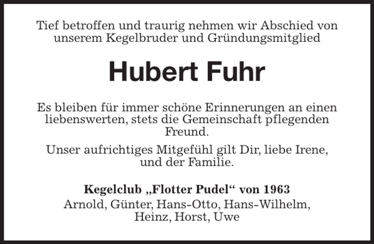 <p>Tief betroffen und traurig nehmen wir Abschied von<br />unserem Kegelbruder und Gründungsmitglied<br />Hubert Fuhr<br />Es bleiben für immer schöne Erinnerungen an einen<br />liebenswerten, stets die Gemeinschaft pflegenden Freund.<br />Unser aufrichtiges Mitgefühl gilt Dir, liebe Irene,<br />und der Familie.<br />Kegelclub „Flotter Pudel“ von 1963<br />Arnold, Günter, Hans-Otto, Hans-Wilhelm,<br />Heinz, Horst, Uwe</p>