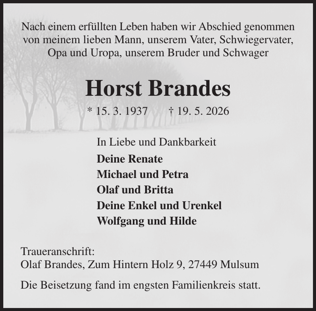 <p>Nach einem erfüllten Leben haben wir Abschied genommen von meinem lieben Mann, unserem Vater, Schwiegervater, Opa und Uropa, unserem Bruder und Schwager<br />Horst Brandes<br />* 15. 3. 1937 † 19. 5. 2026<br />In Liebe und Dankbarkeit<br />Deine Renate<br />Michael und Petra<br />Olaf und Britta<br />Deine Enkel und Urenkel<br />Wolfgang und Hilde<br />Traueranschrift:<br />Olaf Brandes, Zum Hintern Holz 9, 27449 Mulsum<br />Die Beisetzung fand im engsten Familienkreis statt.</p>