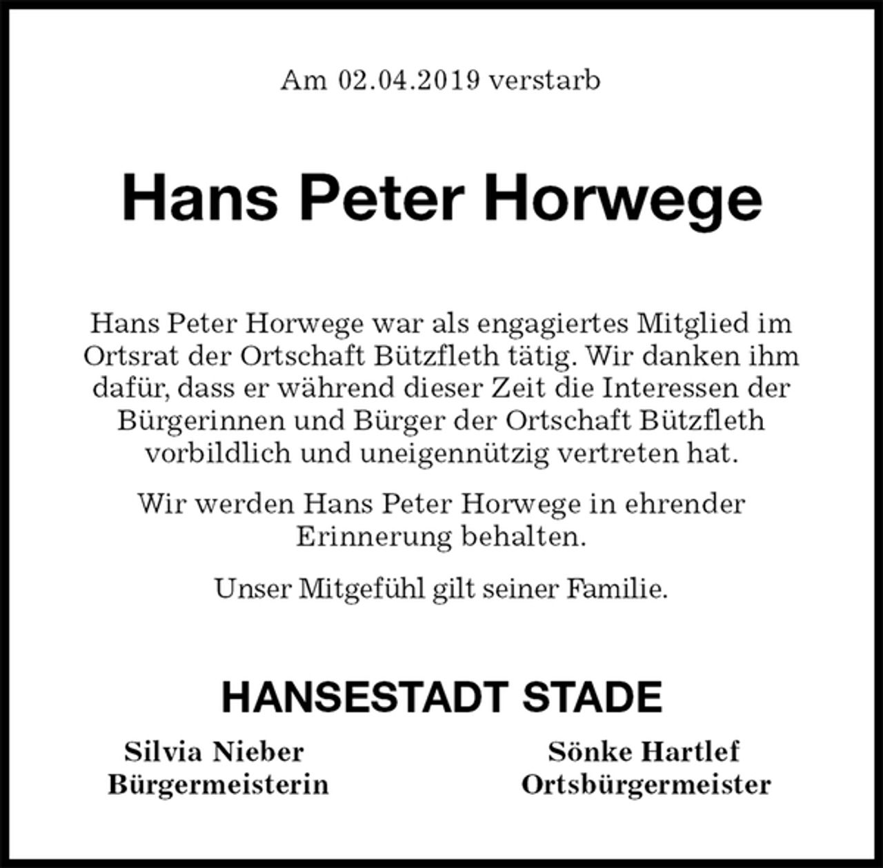 <p>Am 02.04.2019 verstarb<br />Hans Peter Horwege<br />Hans Peter Horwege war als engagiertes Mitglied im<br />Ortsrat der Ortschaft Bützfleth tätig. Wir danken ihm<br />dafür, dass er während dieser Zeit die Interessen der<br />Bürgerinnen und Bürger der Ortschaft Bützfleth<br />vorbildlich und uneigennützig vertreten hat.<br />Wir werden Hans Peter Horwege in ehrender<br />Erinnerung behalten.<br />Unser Mitgefühl gilt seiner Familie.<br />HANSESTADT STADE<br />Silvia Nieber Sönke Hartlef<br />Bürgermeisterin Ortsbürgermeister</p>