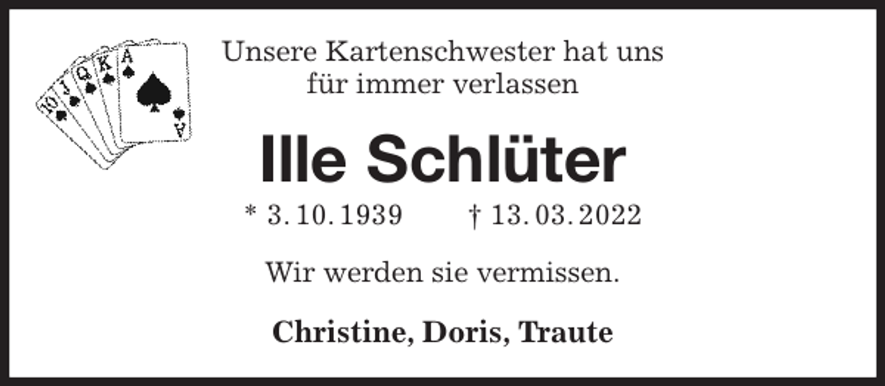 <p>Unsere Kartenschwester hat uns<br />für immer verlassen<br />Ille Schlüter<br />* 3. 10. 1939 † 13. 03. 2022<br />Wir werden sie vermissen.<br />Christine, Doris, Traute</p>