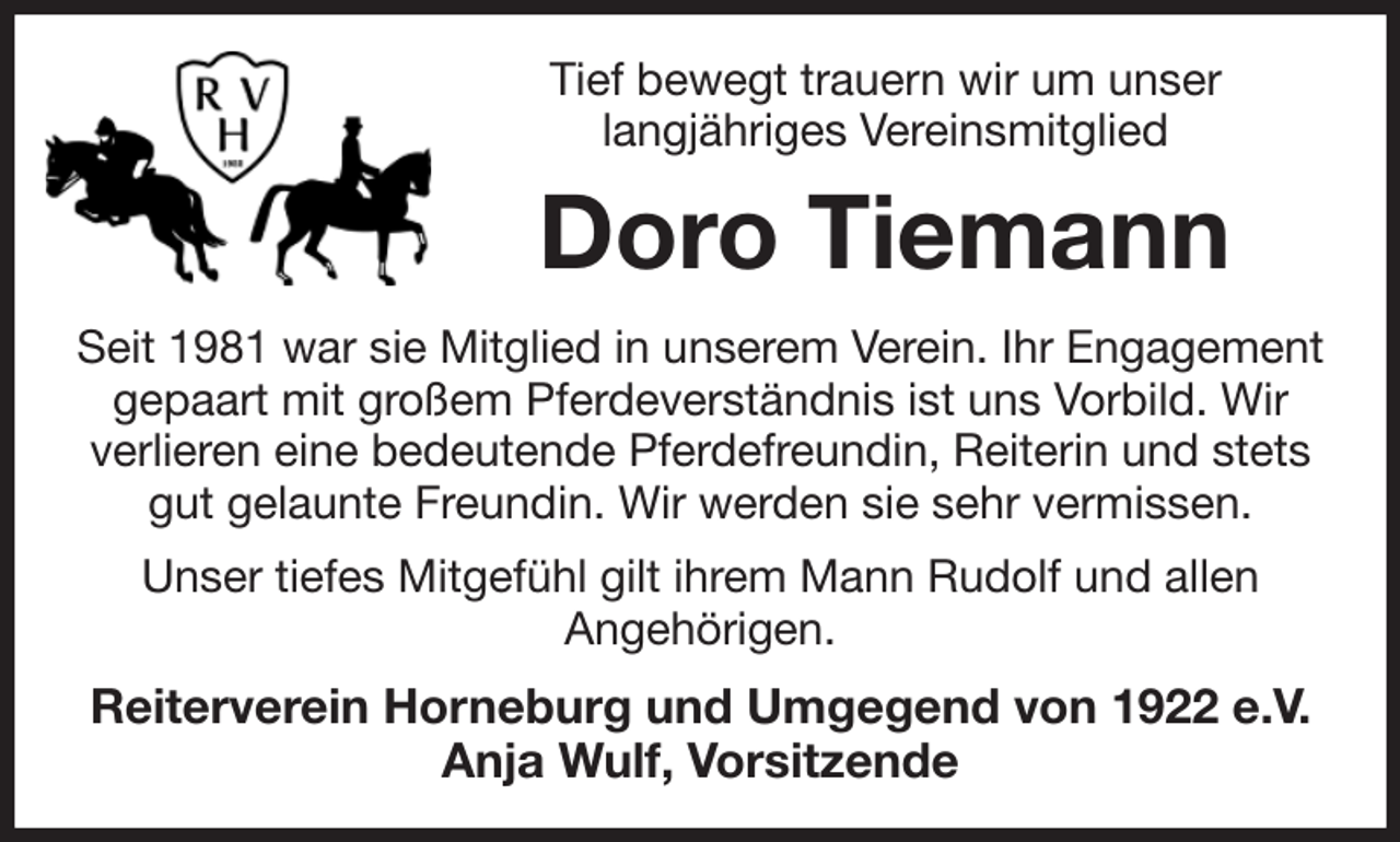 <p>Tief bewegt trauern wir um unser<br />langjähriges Vereinsmitglied<br />Doro Tiemann<br />Seit 1981 war sie Mitglied in unserem Verein. Ihr Engagement gepaart mit großem Pferdeverständnis ist uns Vorbild. Wir verlieren eine bedeutende Pferdefreundin, Reiterin und stets gut gelaunte Freundin. Wir werden sie sehr vermissen.<br />Unser tiefes Mitgefühl gilt ihrem Mann Rudolf und allen<br />Angehörigen.<br />Reiterverein Horneburg und Umgegend von 1922 e.V.<br />Anja Wulf, Vorsitzende</p>