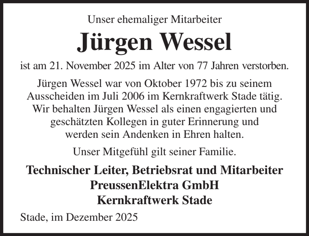 <p>Unser ehemaliger Mitarbeiter<br />Jürgen Wessel<br />ist am 21. November 2025 im Alter von 77 Jahren verstorben.<br />Jürgen Wessel war von Oktober 1972 bis zu seinem<br />Ausscheiden im Juli 2006 im Kernkraftwerk Stade tätig.<br />Wir behalten Jürgen Wessel als einen engagierten und<br />geschätzten Kollegen in guter Erinnerung und<br />werden sein Andenken in Ehren halten.<br />Unser Mitgefühl gilt seiner Familie.<br />Technischer Leiter, Betriebsrat und Mitarbeiter<br />PreussenElektra GmbH<br />Kernkraftwerk Stade<br />Stade, im Dezember 2025</p>