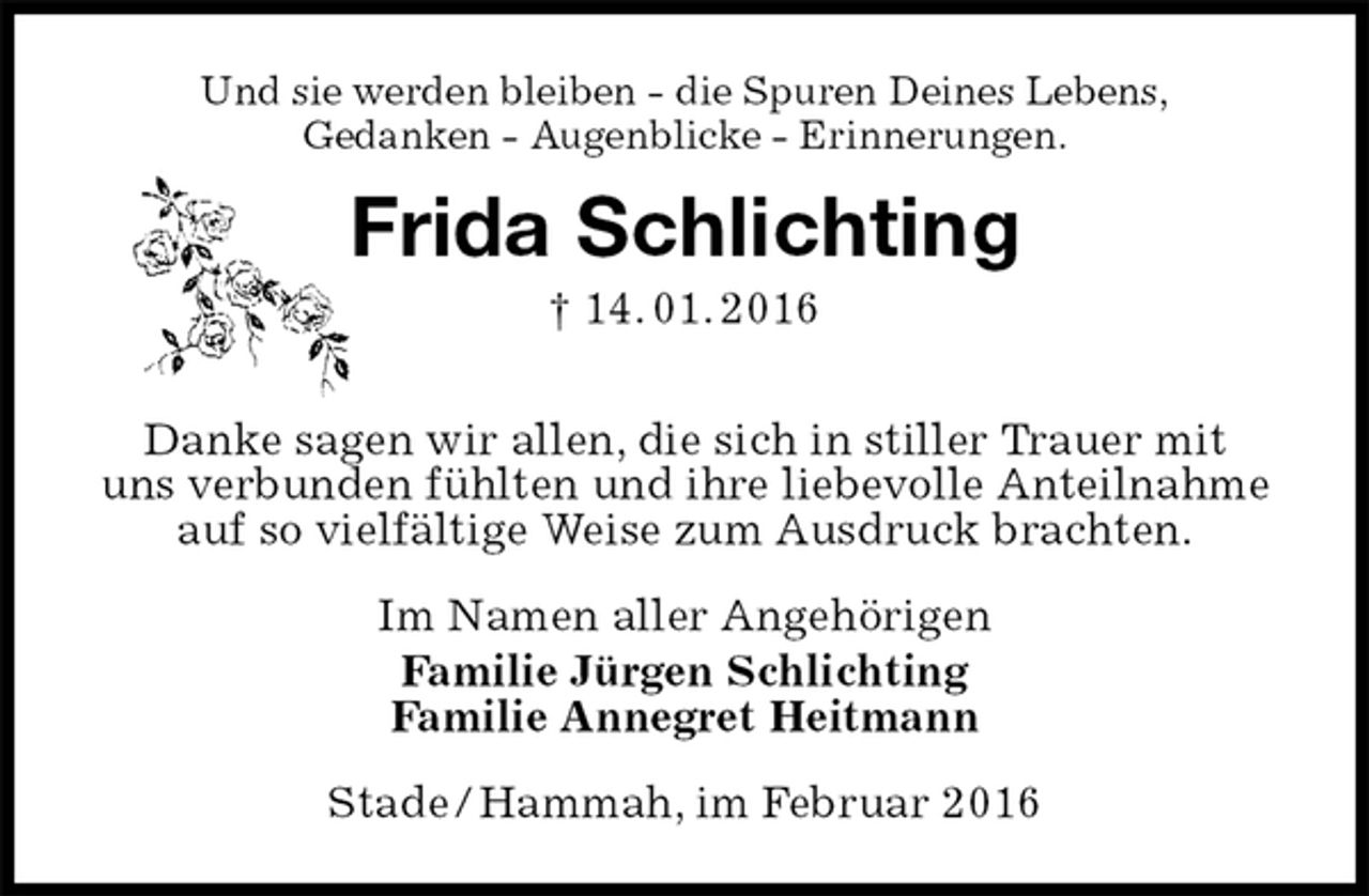 <p>Und sie werden bleiben - die Spuren Deines Lebens,<br />Gedanken - Augenblicke - Erinnerungen.<br />Frida Schlichting<br />† 14. 01. 2016<br />Danke sagen wir allen, die sich in stiller Trauer mit<br />uns verbunden fühlten und ihre liebevolle Anteilnahme auf so vielfältige Weise zum Ausdruck brachten.<br />Im Namen aller Angehörigen<br />Familie Jürgen Schlichting<br />Familie Annegret Heitmann<br />Stade / Hammah, im Februar 2016</p>