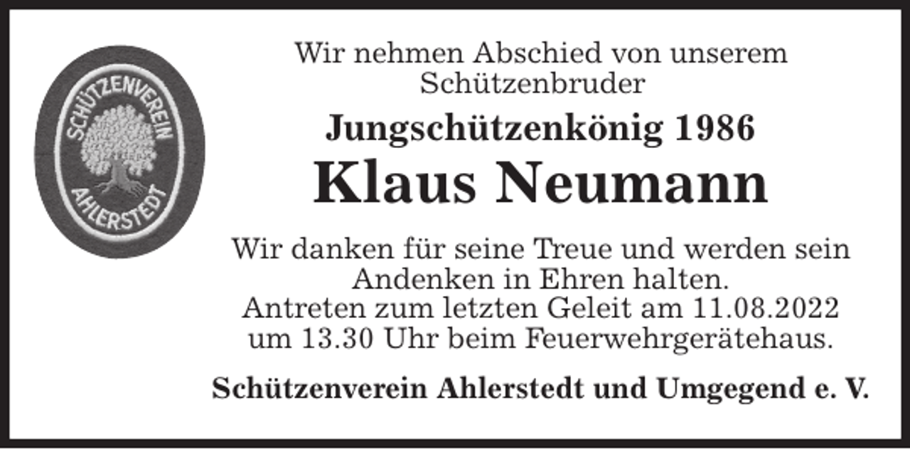 <p>Wir nehmen Abschied von unserem<br />Schützenbruder<br />Wir danken für seine Treue und werden sein<br />Andenken in Ehren halten.<br />Antreten zum letzten Geleit am 11.08.2022<br />um 13.30 Uhr beim Feuerwehrgerätehaus.<br />Schützenverein Ahlerstedt und Umgegend e. V.</p><p>Jungschützenkönig 1986<br />Klaus Neumann</p>