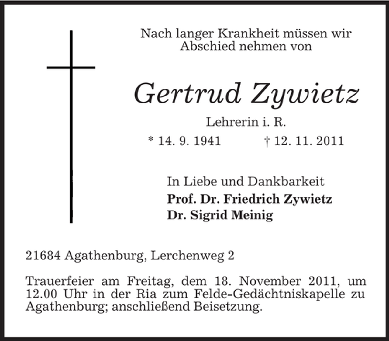 <p>Nach langer Krankheit müssen wir<br />Abschied nehmen von<br />Gertrud Zywietz<br />Lehrerin i. R.<br />* 14. 9. 1941 † 12. 11. 2011<br />In Liebe und Dankbarkeit<br />Prof. Dr. Friedrich Zywietz<br />Dr. Sigrid Meinig<br />21684 Agathenburg, Lerchenweg 2</p><p>Trauerfeier am Freitag, dem 18. November 2011, um 12.00 Uhr in der Ria zum Felde-Gedächtniskapelle zu Agathenburg; anschließend Beisetzung.</p>