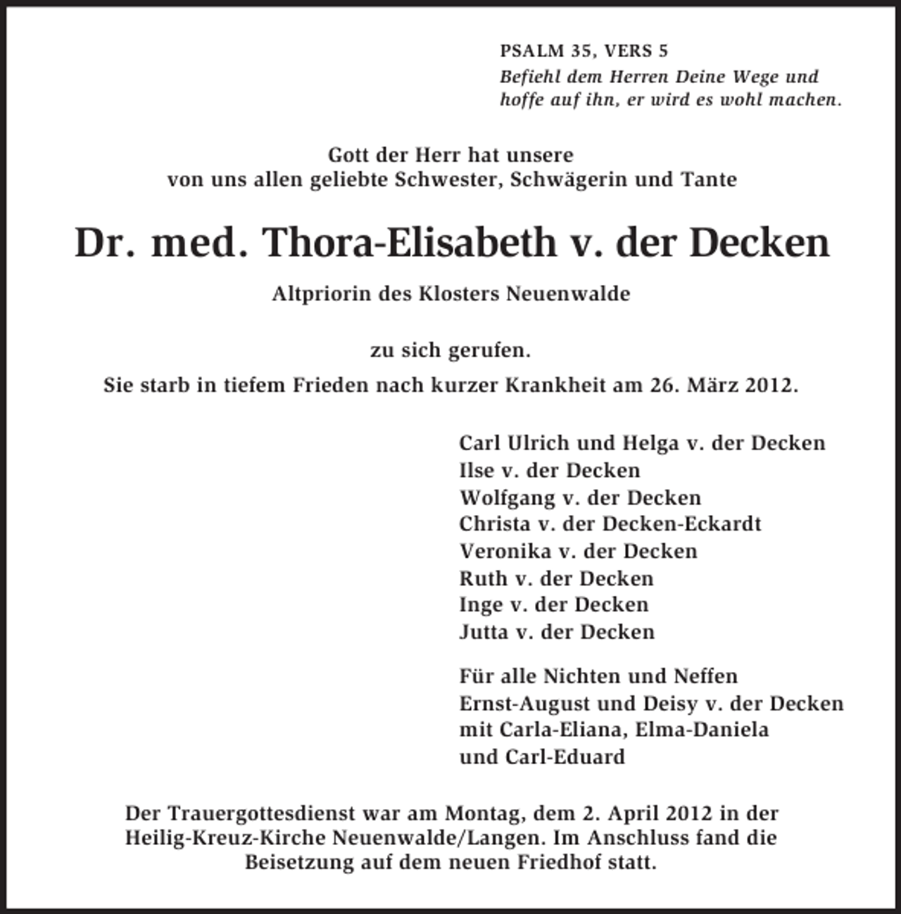 <p>PSALM 35, VERS 5<br />Befiehl dem Herren Deine Wege und<br />hoffe auf ihn, er wird es wohl machen.</p><p>Gott der Herr hat unsere<br />von uns allen geliebte Schwester, Schwägerin und Tante</p><p>Dr. med. Thora-Elisabeth v. der Decken<br />Altpriorin des Klosters Neuenwalde<br />zu sich gerufen.<br />Sie starb in tiefem Frieden nach kurzer Krankheit am 26. März 2012.<br />Carl Ulrich und Helga v. der Decken<br />Ilse v. der Decken<br />Wolfgang v. der Decken<br />Christa v. der Decken-Eckardt<br />Veronika v. der Decken<br />Ruth v. der Decken<br />Inge v. der Decken<br />Jutta v. der Decken<br />Für alle Nichten und Neffen<br />Ernst-August und Deisy v. der Decken<br />mit Carla-Eliana, Elma-Daniela<br />und Carl-Eduard<br />Der Trauergottesdienst war am Montag, dem 2. April 2012 in der<br />Heilig-Kreuz-Kirche Neuenwalde/Langen. Im Anschluss fand die<br />Beisetzung auf dem neuen Friedhof statt.</p>