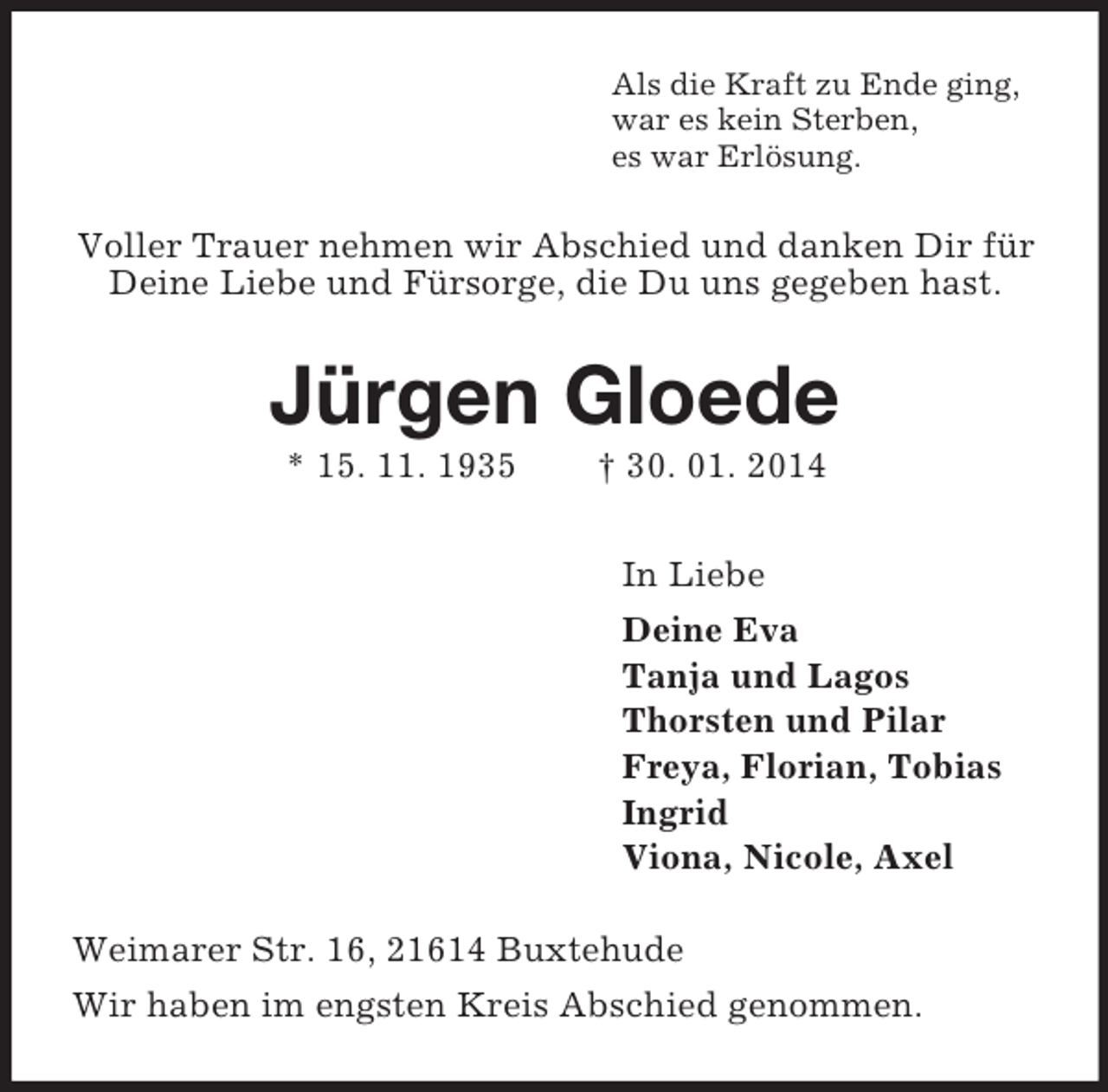 <p>Als die Kraft zu Ende ging,<br />war es kein Sterben,<br />es war Erlösung.<br />Voller Trauer nehmen wir Abschied und danken Dir für Deine Liebe und Fürsorge, die Du uns gegeben hast.<br />Jürgen Gloede<br />* 15. 11. 1935 † 30. 01. 2014<br />In Liebe<br />Deine Eva<br />Tanja und Lagos<br />Thorsten und Pilar<br />Freya, Florian, Tobias<br />Ingrid<br />Viona, Nicole, Axel<br />Weimarer Str. 16, 21614 Buxtehude<br />Wir haben im engsten Kreis Abschied genommen.</p>