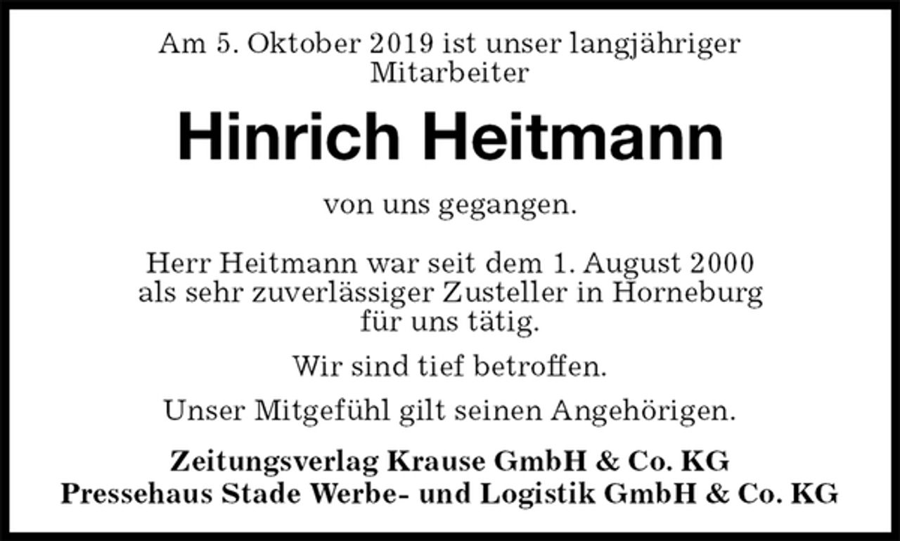 <p>Am 5. Oktober 2019 ist unser langjähriger<br />Mitarbeiter<br />Hinrich Heitmann<br />Zeitungsverlag Krause GmbH &amp; Co. KG<br />Pressehaus Stade Werbe- und Logistik GmbH &amp; Co. KG<br />von uns gegangen.<br />Herr Heitmann war seit dem 1. August 2000<br />als sehr zuverlässiger Zusteller in Horneburg<br />für uns tätig.<br />Wir sind tief betroffen.<br />Unser Mitgefühl gilt seinen Angehörigen.</p>