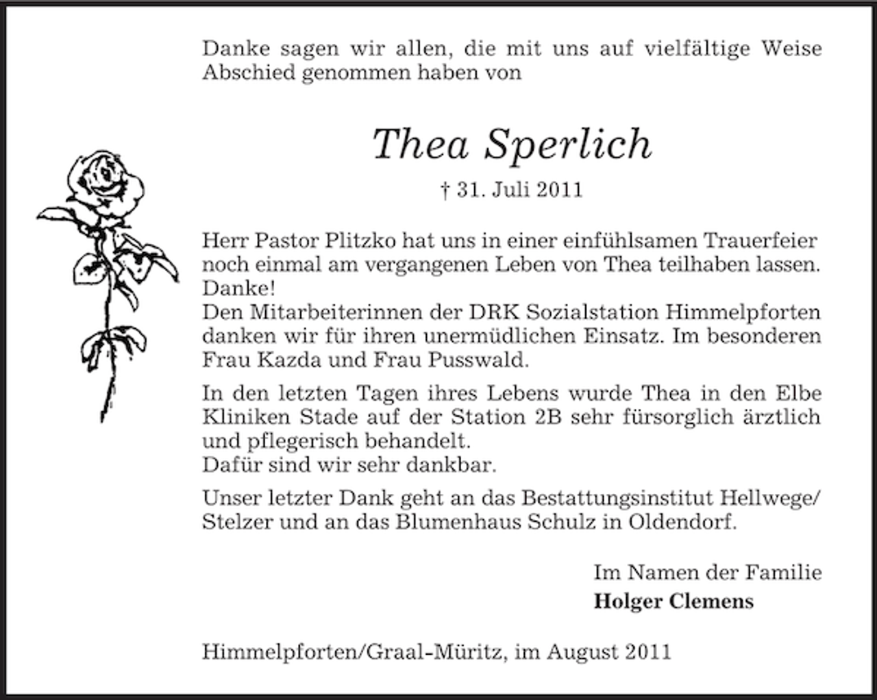 <p>Danke sagen wir allen, die mit uns auf vielfältige Weise<br />Abschied genommen haben von</p><p>Thea Sperlich<br />† 31. Juli 2011<br />Herr Pastor Plitzko hat uns in einer einfühlsamen Trauerfeier<br />noch einmal am vergangenen Leben von Thea teilhaben lassen.<br />Danke!<br />Den Mitarbeiterinnen der DRK Sozialstation Himmelpforten<br />danken wir für ihren unermüdlichen Einsatz. Im besonderen<br />Frau Kazda und Frau Pusswald.<br />In den letzten Tagen ihres Lebens wurde Thea in den Elbe<br />Kliniken Stade auf der Station 2B sehr fürsorglich ärztlich<br />und pflegerisch behandelt.<br />Dafür sind wir sehr dankbar.<br />Unser letzter Dank geht an das Bestattungsinstitut Hellwege/<br />Stelzer und an das Blumenhaus Schulz in Oldendorf.<br />Im Namen der Familie<br />Holger Clemens<br />Himmelpforten/Graal-Müritz, im August 2011</p>