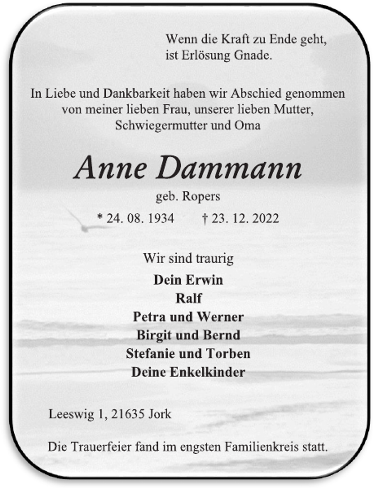 <p>Wenn die Kraft zu Ende geht,<br />ist Erlösung Gnade.<br />In Liebe und Dankbarkeit haben wir Abschied genommen<br />von meiner lieben Frau, unserer lieben Mutter,<br />Schwiegermutter und Oma<br />Anne Dammann<br />geb. Ropers<br />* 24. 08. 1934 † 23. 12. 2022<br />Wir sind traurig<br />Dein Erwin<br />Ralf<br />Petra und Werner<br />Birgit und Bernd<br />Stefanie und Torben<br />Deine Enkelkinder<br />Leeswig 1, 21635 Jork<br />Die Trauerfeier fand im engsten Familienkreis statt.</p>