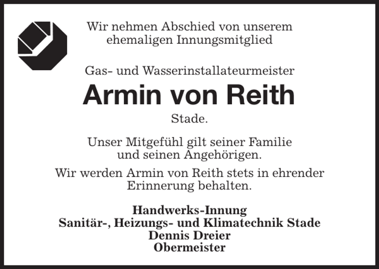 <p>Wir nehmen Abschied von unserem<br />ehemaligen Innungsmitglied</p><p>Gas- und Wasserinstallateurmeister<br />Armin von Reith<br />Stade.<br />Unser Mitgefühl gilt seiner Familie<br />und seinen Angehörigen.<br />Wir werden Armin von Reith stets in ehrender<br />Erinnerung behalten.</p><p>Handwerks-Innung<br />Sanitär-, Heizungs- und Klimatechnik Stade<br />Dennis Dreier<br />Obermeister</p>
