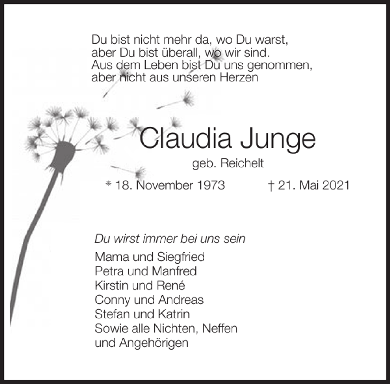 <p>Du bist nicht mehr da, wo Du warst,<br />aber Du bist überall, wo wir sind.<br />Aus dem Leben bist Du uns genommen,<br />aber nicht aus unseren Herzen<br />Claudia Junge<br />geb. Reichelt<br />* 18. November 1973 † 21. Mai 2021<br />Du wirst immer bei uns sein<br />Mama und Siegfried<br />Petra und Manfred<br />Kirstin und René<br />Conny und Andreas<br />Stefan und Katrin<br />Sowie alle Nichten, Neffen<br />und Angehörigen</p>