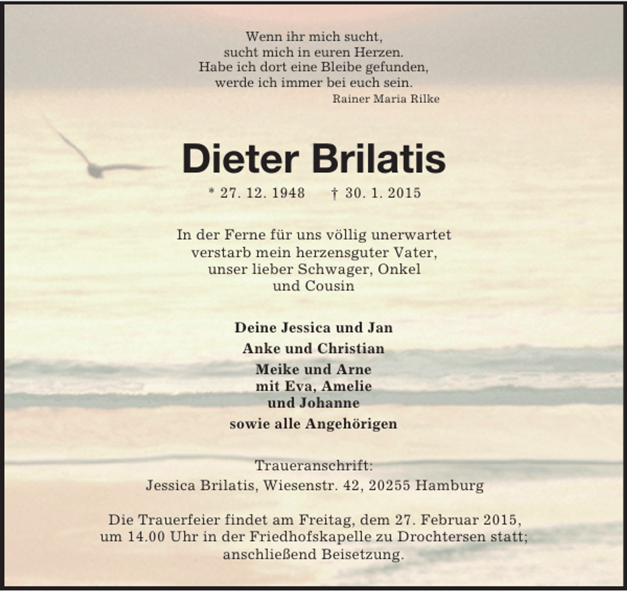 <p>Wenn ihr mich sucht,<br />sucht mich in euren Herzen.<br />Habe ich dort eine Bleibe gefunden,<br />werde ich immer bei euch sein.<br />Rainer Maria Rilke<br />Dieter Brilatis<br />* 27. 12. 1948 † 30. 1. 2015<br />In der Ferne für uns völlig unerwartet<br />verstarb mein herzensguter Vater,<br />unser lieber Schwager, Onkel<br />und Cousin<br />Deine Jessica und Jan<br />Anke und Christian<br />Meike und Arne<br />mit Eva, Amelie<br />und Johanne<br />sowie alle Angehörigen<br />Traueranschrift:<br />Jessica Brilatis, Wiesenstr. 42, 20255 Hamburg</p><p>Die Trauerfeier findet am Freitag, dem 27. Februar 2015,<br />um 14.00 Uhr in der Friedhofskapelle zu Drochtersen statt;<br />anschließend Beisetzung.</p>