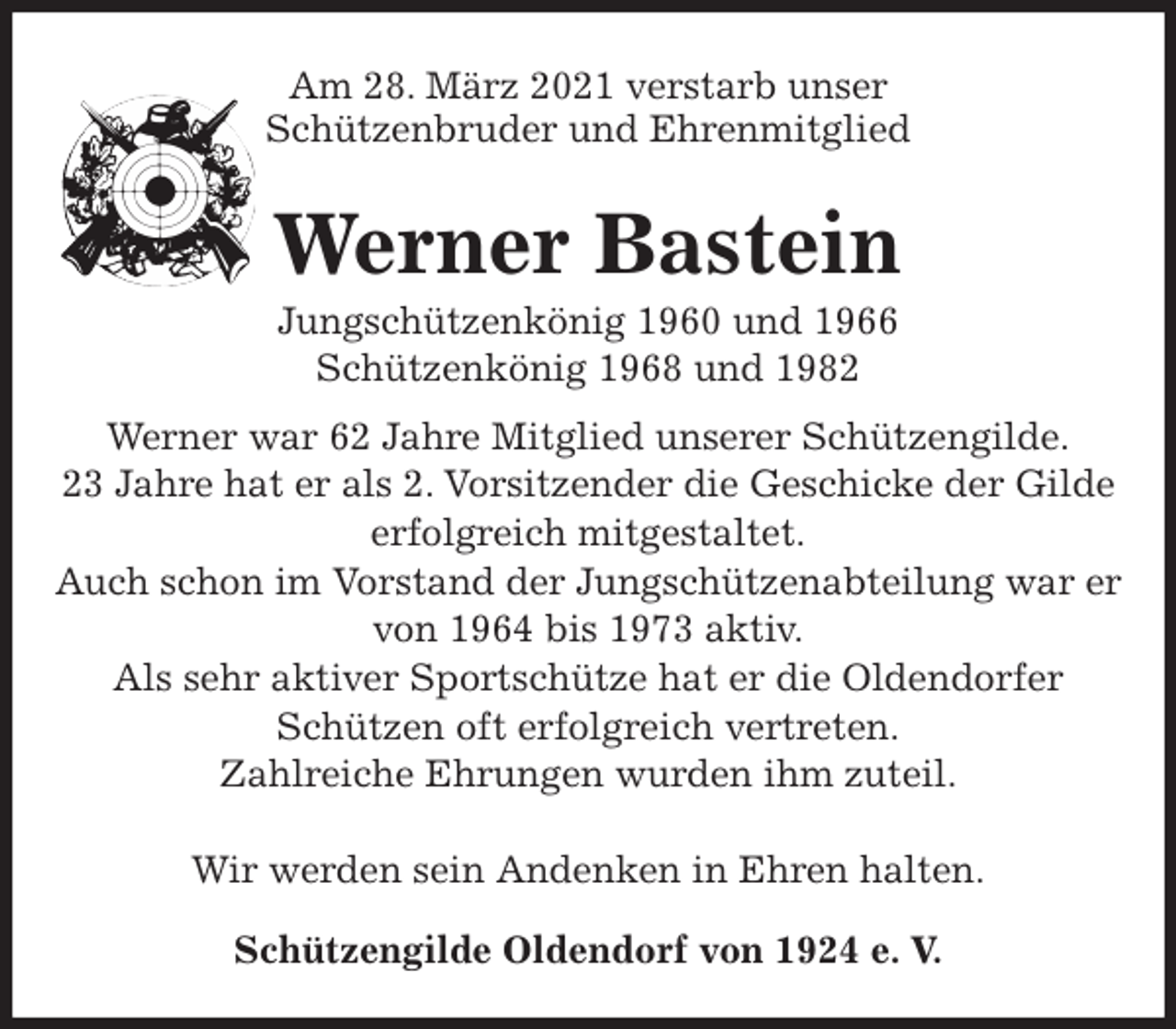 <p>Am 28. März 2021 verstarb unser<br />Schützenbruder und Ehrenmitglied<br />Werner Bastein<br />Jungschützenkönig 1960 und 1966<br />Schützenkönig 1968 und 1982<br />Werner war 62 Jahre Mitglied unserer Schützengilde.<br />23 Jahre hat er als 2. Vorsitzender die Geschicke der Gilde erfolgreich mitgestaltet.<br />Auch schon im Vorstand der Jungschützenabteilung war er von 1964 bis 1973 aktiv.<br />Als sehr aktiver Sportschütze hat er die Oldendorfer Schützen oft erfolgreich vertreten.<br />Zahlreiche Ehrungen wurden ihm zuteil.<br />Wir werden sein Andenken in Ehren halten.<br />Schützengilde Oldendorf von 1924 e. V.</p>