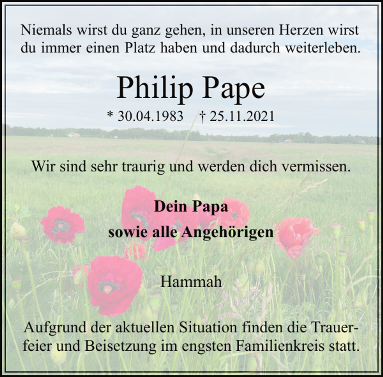 <p>Niemals wirst du ganz gehen, in unseren Herzen wirst<br />du immer einen Platz haben und dadurch weiterleben.<br />Philip Pape<br />* 30.04.1983 † 25.11.2021<br />Wir sind sehr traurig und werden dich vermissen.<br />Dein Papa<br />sowie alle Angehörigen<br />Hammah<br />Aufgrund der aktuellen Situation finden die Trauerfeier<br />und Beisetzung im engsten Familienkreis statt.</p>