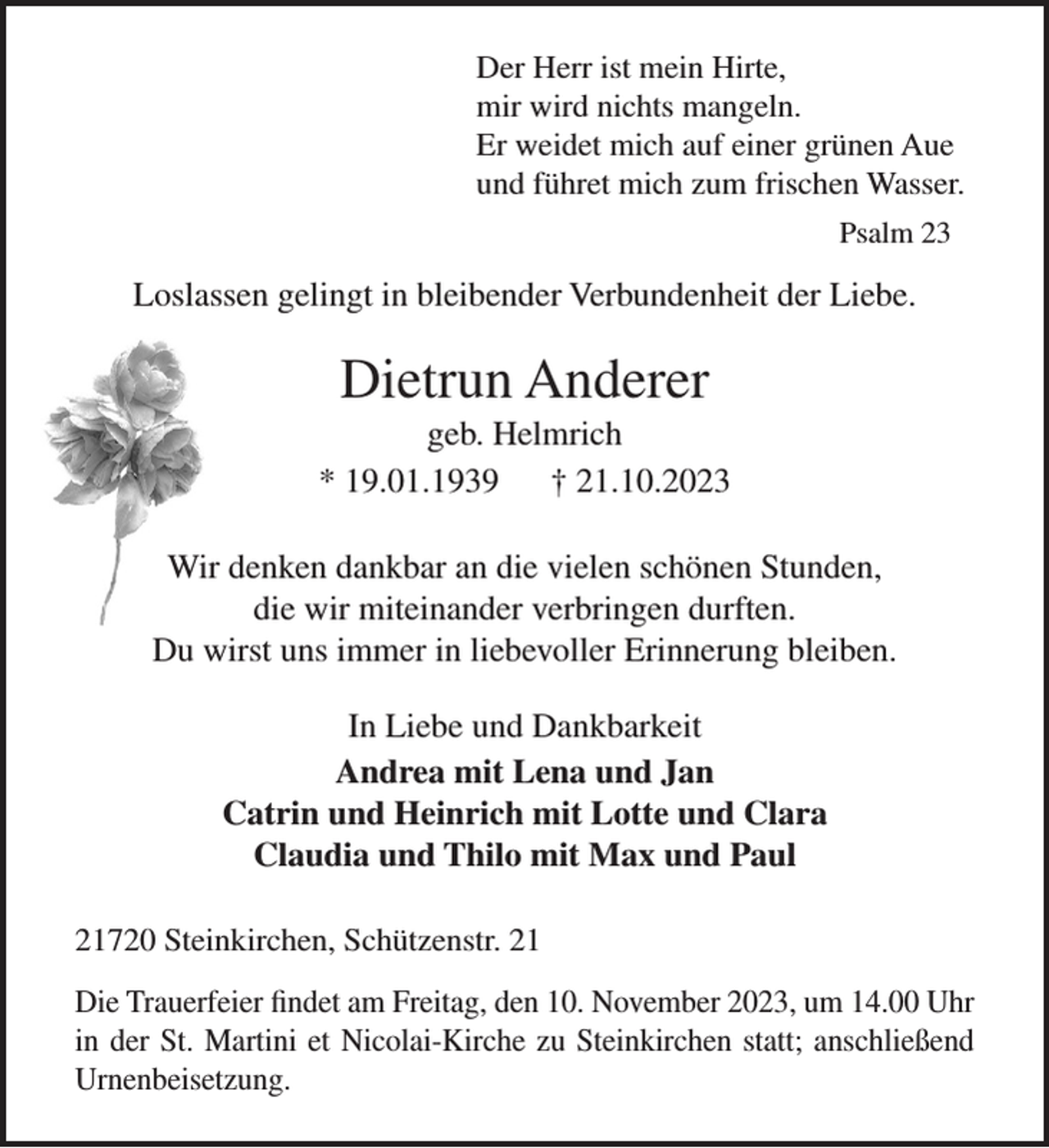 <p>Der Herr ist mein Hirte,<br />mir wird nichts mangeln.<br />Er weidet mich auf einer grünen Aue<br />und führet mich zum frischen Wasser.<br />Psalm 23</p><p>Loslassen gelingt in bleibender Verbundenheit der Liebe.</p><p>Dietrun Anderer<br />geb. Helmrich<br />* 19.01.1939<br />† 21.10.2023<br />Wir denken dankbar an die vielen schönen Stunden,<br />die wir miteinander verbringen durften.<br />Du wirst uns immer in liebevoller Erinnerung bleiben.<br />In Liebe und Dankbarkeit<br />Andrea mit Lena und Jan<br />Catrin und Heinrich mit Lotte und Clara<br />Claudia und Thilo mit Max und Paul<br />21720 Steinkirchen, Schützenstr. 21<br />Die Trauerfeier findet am Freitag, den 10. November 2023, um 14.00 Uhr<br />in der St. Martini et Nicolai-Kirche zu Steinkirchen statt; anschließend<br />Urnenbeisetzung.</p>