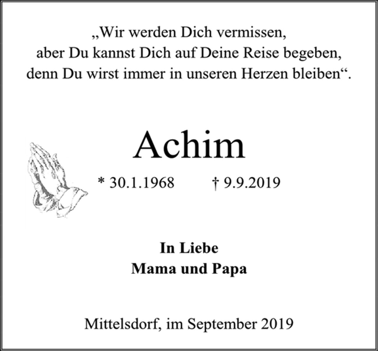 <p>„Wir werden Dich vermissen,<br />aber Du kannst Dich auf Deine Reise begeben,<br />denn Du wirst immer in unseren Herzen bleiben“.<br />Achim<br />* 30.1.1968 † 9.9.2019<br />In Liebe<br />Mama und Papa<br />Mittelsdorf, im September 2019</p>
