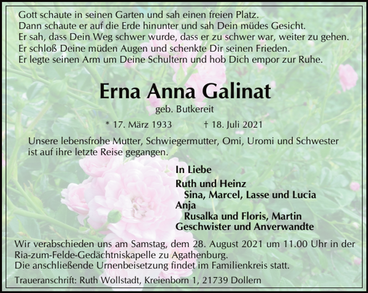 <p>Gott schaute in seinen Garten und sah einen freien Platz.<br />Dann schaute er auf die Erde hinunter und sah Dein müdes Gesicht.<br />Er sah, dass Dein Weg schwer wurde, dass er zu schwer war, weiter zu gehen.<br />Er schloß Deine müden Augen und schenkte Dir seinen Frieden.<br />Er legte seinen Arm um Deine Schultern und hob Dich empor zur Ruhe.<br />Erna Anna Galinat<br />geb. Butkereit<br />* 17. März 1933 † 18. Juli 2021<br />Unsere lebensfrohe Mutter, Schwiegermutter, Omi, Uromi und Schwester<br />ist auf ihre letzte Reise gegangen.<br />In Liebe<br />Ruth und Heinz<br />Sina, Marcel, Lasse und Lucia<br />Anja<br />Rusalka und Floris, Martin<br />Geschwister und Anverwandte<br />Wir verabschieden uns am Samstag, dem 28. August 2021 um 11.00 Uhr in der<br />Ria-zum-Felde-Gedächtniskapelle zu Agathenburg.<br />Die anschließende Urnenbeisetzung findet im Familienkreis statt.<br />Traueranschrift: Ruth Wollstadt, Kreienborn 1, 21739 Dollern</p>