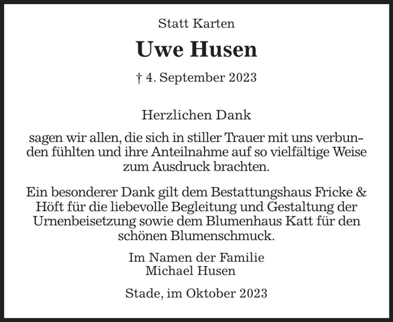 <p>Statt Karten<br />Uwe Husen<br />† 4. September 2023</p><p>Herzlichen Dank</p><p>sagen wir allen, die sich in stiller Trauer mit uns verbunden fühlten und ihre Anteilnahme auf so vielfältige Weise zum Ausdruck brachten.</p><p>Ein besonderer Dank gilt dem Bestattungshaus Fricke &amp; Höft für die liebevolle Begleitung und Gestaltung der Urnenbeisetzung sowie dem Blumenhaus Katt für den schönen Blumenschmuck.<br />Im Namen der Familie<br />Michael Husen</p><p>Stade, im Oktober 2023</p>