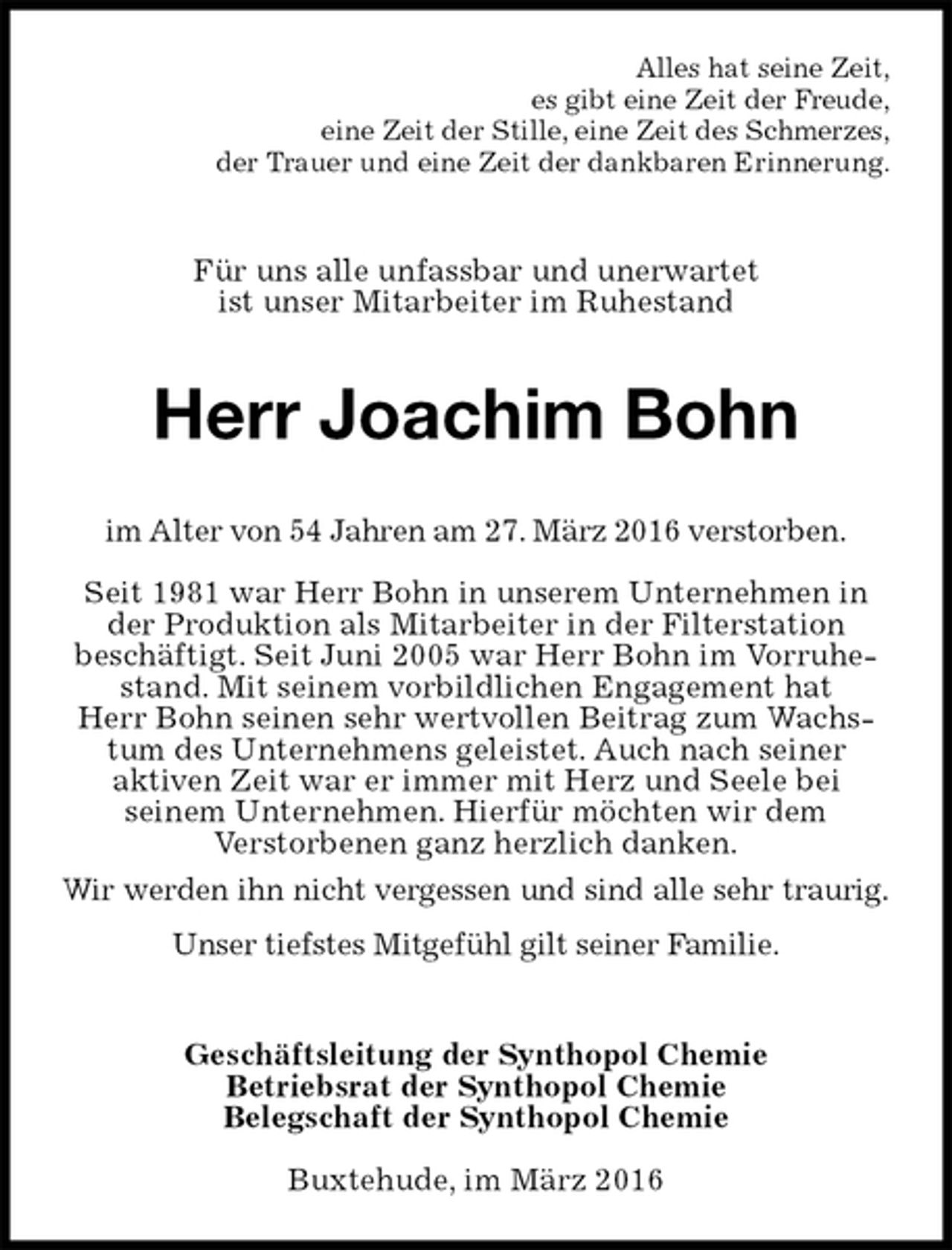 <p>Alles hat seine Zeit,<br />es gibt eine Zeit der Freude,<br />eine Zeit der Stille, eine Zeit des Schmerzes,<br />der Trauer und eine Zeit der dankbaren Erinnerung.<br />Für uns alle unfassbar und unerwartet<br />ist unser Mitarbeiter im Ruhestand<br />Herr Joachim Bohn<br />im Alter von 54 Jahren am 27. März 2016 verstorben.</p>
<p>Seit 1981 war Herr Bohn in unserem Unternehmen in der Produktion als Mitarbeiter in der Filterstation<br />beschäftigt. Seit Juni 2005 war Herr Bohn im Vorruhestand. Mit seinem vorbildlichen Engagement hat<br />Herr Bohn seinen sehr wertvollen Beitrag zum Wachstum des Unternehmens geleistet. Auch nach seiner<br />aktiven Zeit war er immer mit Herz und Seele bei<br />seinem Unternehmen. Hierfür möchten wir dem<br />Verstorbenen ganz herzlich danken.<br />Wir werden ihn nicht vergessen und sind alle sehr traurig.<br />Unser tiefstes Mitgefühl gilt seiner Familie.<br />Geschäftsleitung der Synthopol Chemie<br />Betriebsrat der Synthopol Chemie<br />Belegschaft der Synthopol Chemie<br />Buxtehude, im März 2016</p>