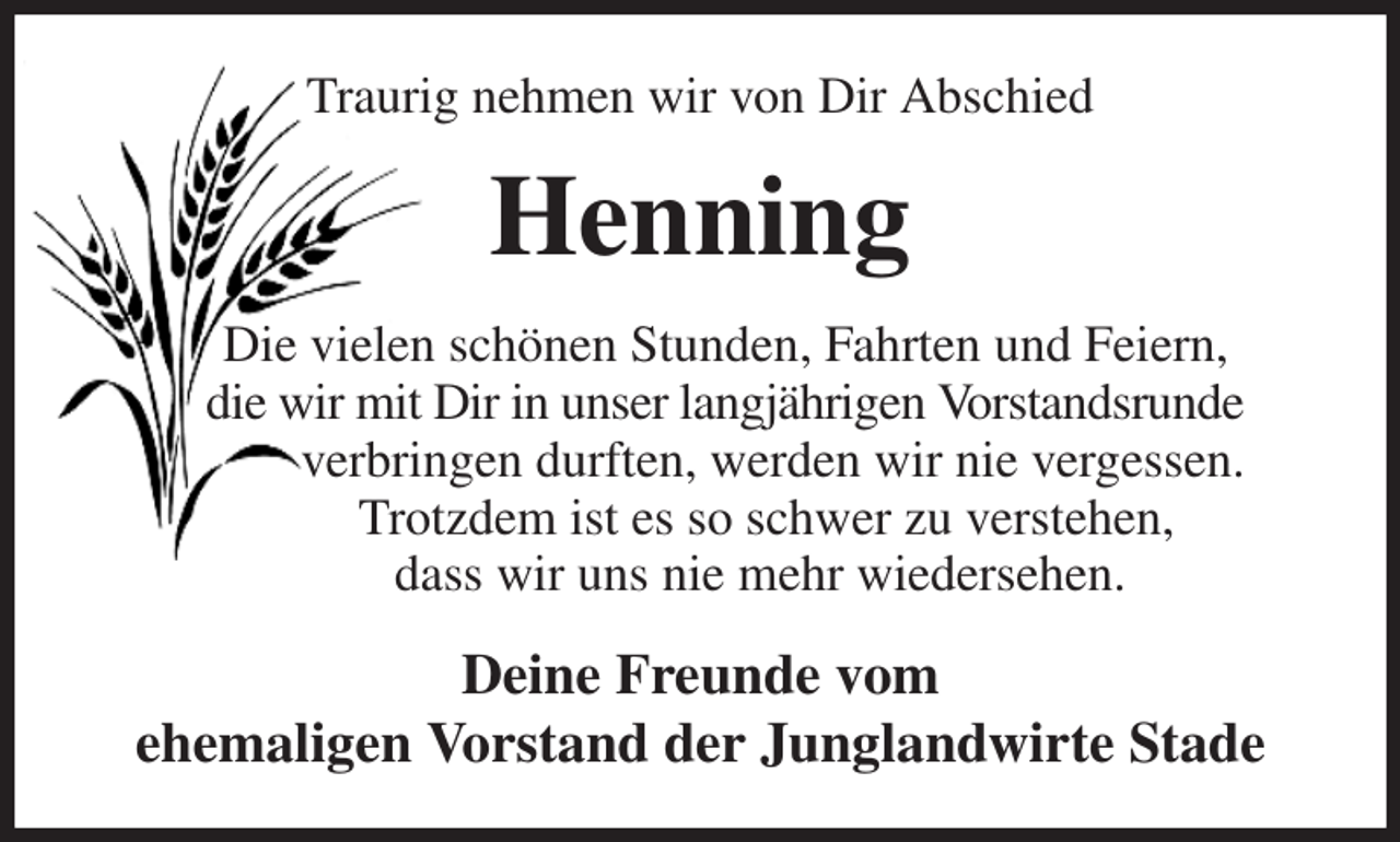 <p>Traurig nehmen wir von Dir Abschied<br />Henning<br />Die vielen schönen Stunden, Fahrten und Feiern,<br />die wir mit Dir in unser langjährigen Vorstandsrunde<br />verbringen durften, werden wir nie vergessen.<br />Trotzdem ist es so schwer zu verstehen,<br />dass wir uns nie mehr wiedersehen.<br />Deine Freunde vom<br />ehemaligen Vorstand der Junglandwirte Stade</p>