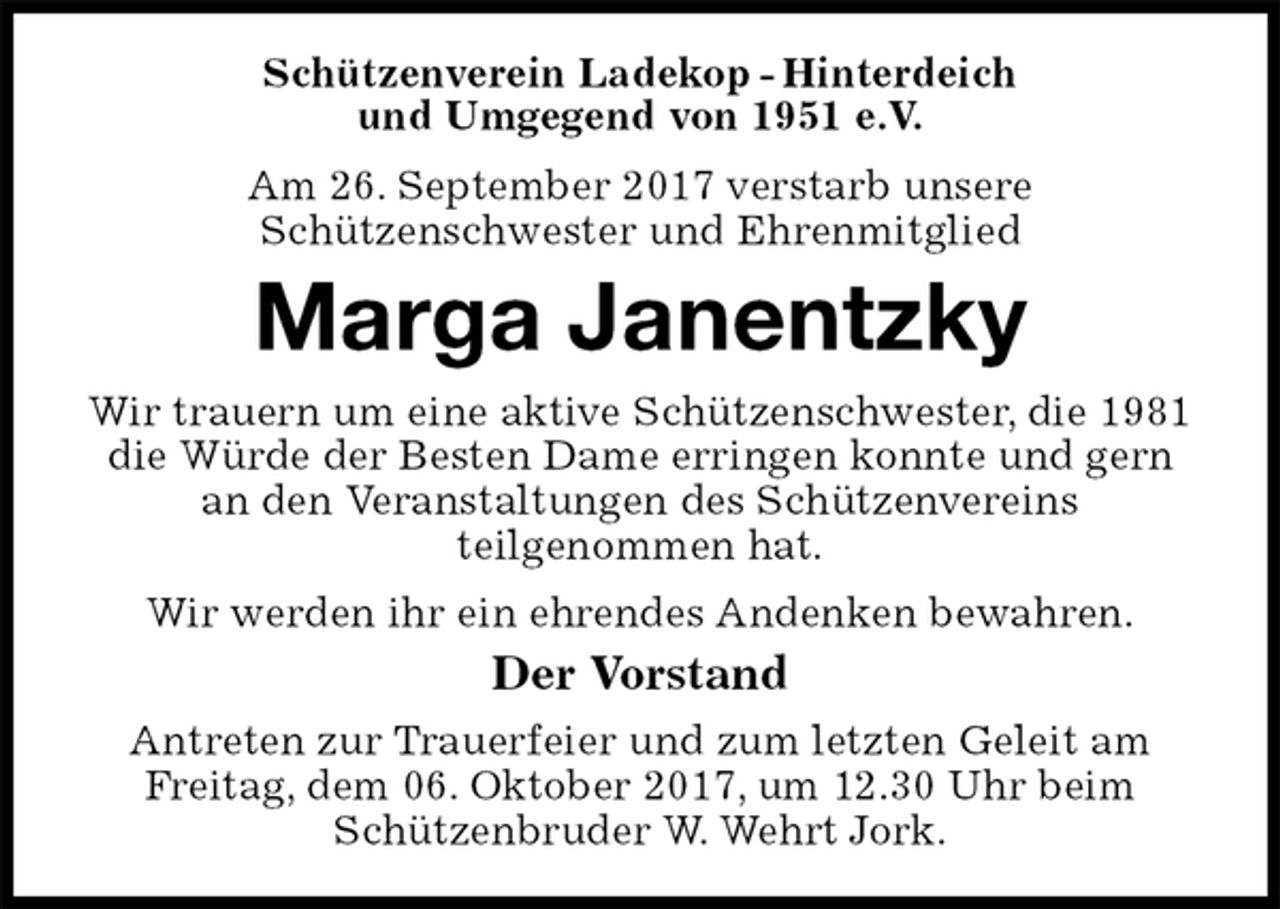 <p>Schützenverein Ladekop - Hinterdeich<br />und Umgegend von 1951 e.V.<br />Am 26. September 2017 verstarb unsere<br />Schützenschwester und Ehrenmitglied<br />Marga Janentzky<br />Wir trauern um eine aktive Schützenschwester, die 1981<br />die Würde der Besten Dame erringen konnte und gern<br />an den Veranstaltungen des Schützenvereins<br />teilgenommen hat.<br />Wir werden ihr ein ehrendes Andenken bewahren.<br />Der Vorstand<br />Antreten zur Trauerfeier und zum letzten Geleit am<br />Freitag, dem 06. Oktober 2017, um 12.30 Uhr beim<br />Schützenbruder W. Wehrt Jork.</p>