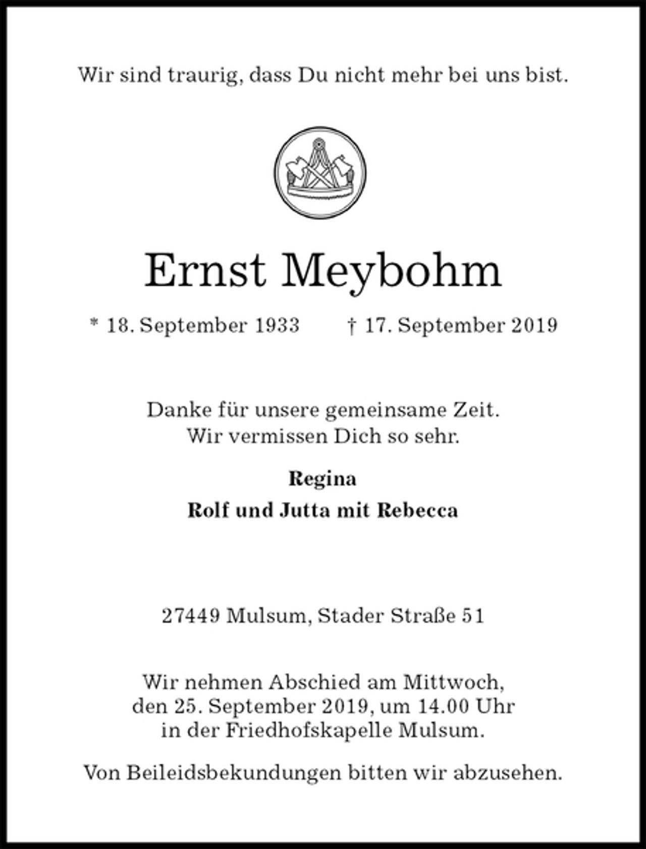 <p>Wir sind traurig, dass Du nicht mehr bei uns bist.</p><p>Ernst Meybohm<br />* 18. September 1933 † 17. September 2019<br />Danke für unsere gemeinsame Zeit.<br />Wir vermissen Dich so sehr.</p><p>Regina<br />Rolf und Jutta mit Rebecca<br />27449 Mulsum, Stader Straße 51</p><p>Wir nehmen Abschied am Mittwoch,<br />den 25. September 2019, um 14.00 Uhr<br />in der Friedhofskapelle Mulsum.</p><p>Von Beileidsbekundungen bitten wir abzusehen.</p>