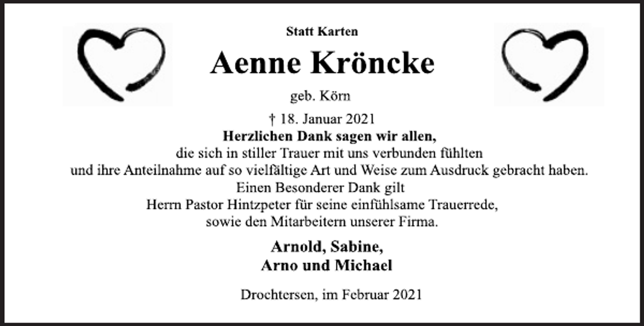<p>Statt Karten<br />Aenne Kröncke<br />geb. Körn<br />† 18. Januar 2021<br />Herzlichen Dank sagen wir allen,<br />die sich in stiller Trauer mit uns verbunden fühlten<br />und ihre Anteilnahme auf so vielfältige Art und Weise zum Ausdruck gebracht haben.<br />Einen Besonderer Dank gilt<br />Herrn Pastor Hintzpeter für seine einfühlsame Trauerrede,<br />sowie den Mitarbeitern unserer Firma.<br />Arnold, Sabine,<br />Arno und Michael</p>
<p>Drochtersen, im Februar 2021</p>