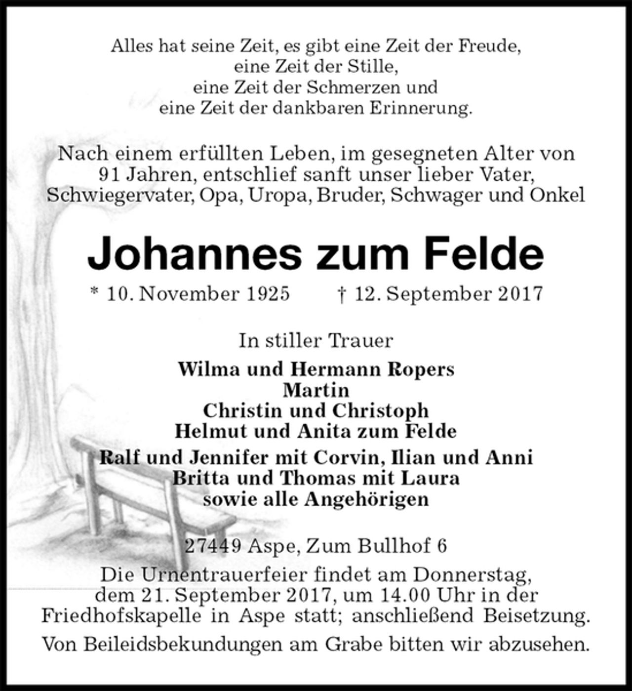 <p>Alles hat seine Zeit, es gibt eine Zeit der Freude,<br />eine Zeit der Stille,<br />eine Zeit der Schmerzen und<br />eine Zeit der dankbaren Erinnerung.<br />Nach einem erfüllten Leben, im gesegneten Alter von<br />91 Jahren, entschlief sanft unser lieber Vater,<br />Schwiegervater, Opa, Uropa, Bruder, Schwager und Onkel<br />Johannes zum Felde<br />* 10. November 1925 † 12. September 2017<br />In stiller Trauer<br />Wilma und Hermann Ropers<br />Martin<br />Christin und Christoph<br />Helmut und Anita zum Felde<br />Ralf und Jennifer mit Corvin, Ilian und Anni<br />Britta und Thomas mit Laura<br />sowie alle Angehörigen<br />27449 Aspe, Zum Bullhof 6<br />Die Urnentrauerfeier findet am Donnerstag,<br />dem 21. September 2017, um 14.00 Uhr in der<br />Friedhofskapelle in Aspe statt; anschließend Beisetzung.<br />Von Beileidsbekundungen am Grabe bitten wir abzusehen.</p>