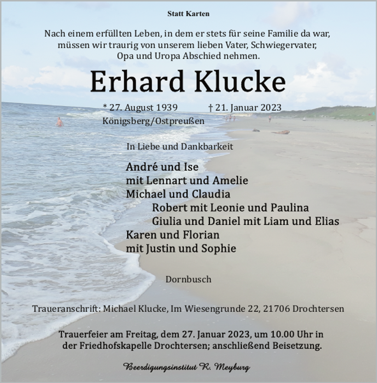 <p>Statt Karten<br />Nach einem erfüllten Leben, in dem er stets für seine Familie da war,<br />müssen wir traurig von unserem lieben Vater, Schwiegervater,<br />Opa und Uropa Abschied nehmen.<br />Erhard Klucke<br />* 27. August 1939 † 21. Januar 2023<br />Königsberg/Ostpreußen<br />In Liebe und Dankbarkeit<br />Andre und Ise<br />mit Lennart und Amelie<br />Michael und Claudia<br />Robert mit Leonie und Paulina<br />Giulia und Daniel mit Liam und Elias<br />Karen und Florian<br />mit Justin und Sophie<br />Dornbusch<br />Traueranschrift: Michael Klucke, Im Wiesengrunde 22, 21706 Drochtersen<br />Trauerfeier am Freitag, dem 27. Januar 2023, um 10.00 Uhr in<br />der Friedhofskapelle Drochtersen; anschließend Beisetzung.<br />Beerdigungsinstitut R. Meyburg</p>