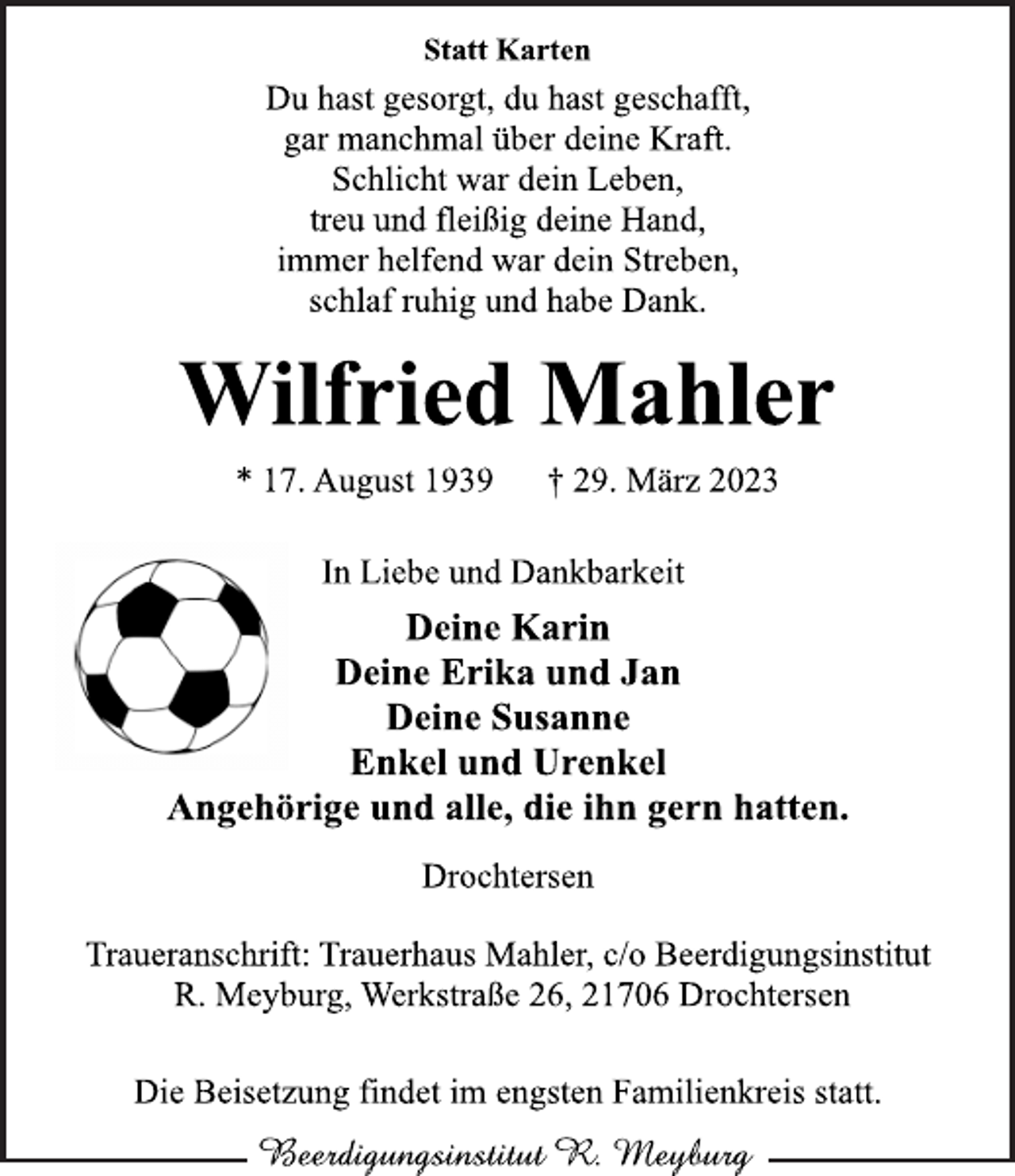 <p>Statt Karten<br />Du hast gesorgt, du hast geschafft,<br />gar manchmal über deine Kraft.<br />Schlicht war dein Leben,<br />treu und fleißig deine Hand,<br />immer helfend war dein Streben,<br />schlaf ruhig und habe Dank.<br />Wilfried Mahler<br />* 17. August 1939 † 29. März 2023<br />In Liebe und Dankbarkeit<br />Deine Karin<br />Deine Erika und Jan<br />Deine Susanne<br />Enkel und Urenkel<br />Angehörige und alle, die ihn gern hatten.<br />Drochtersen</p>