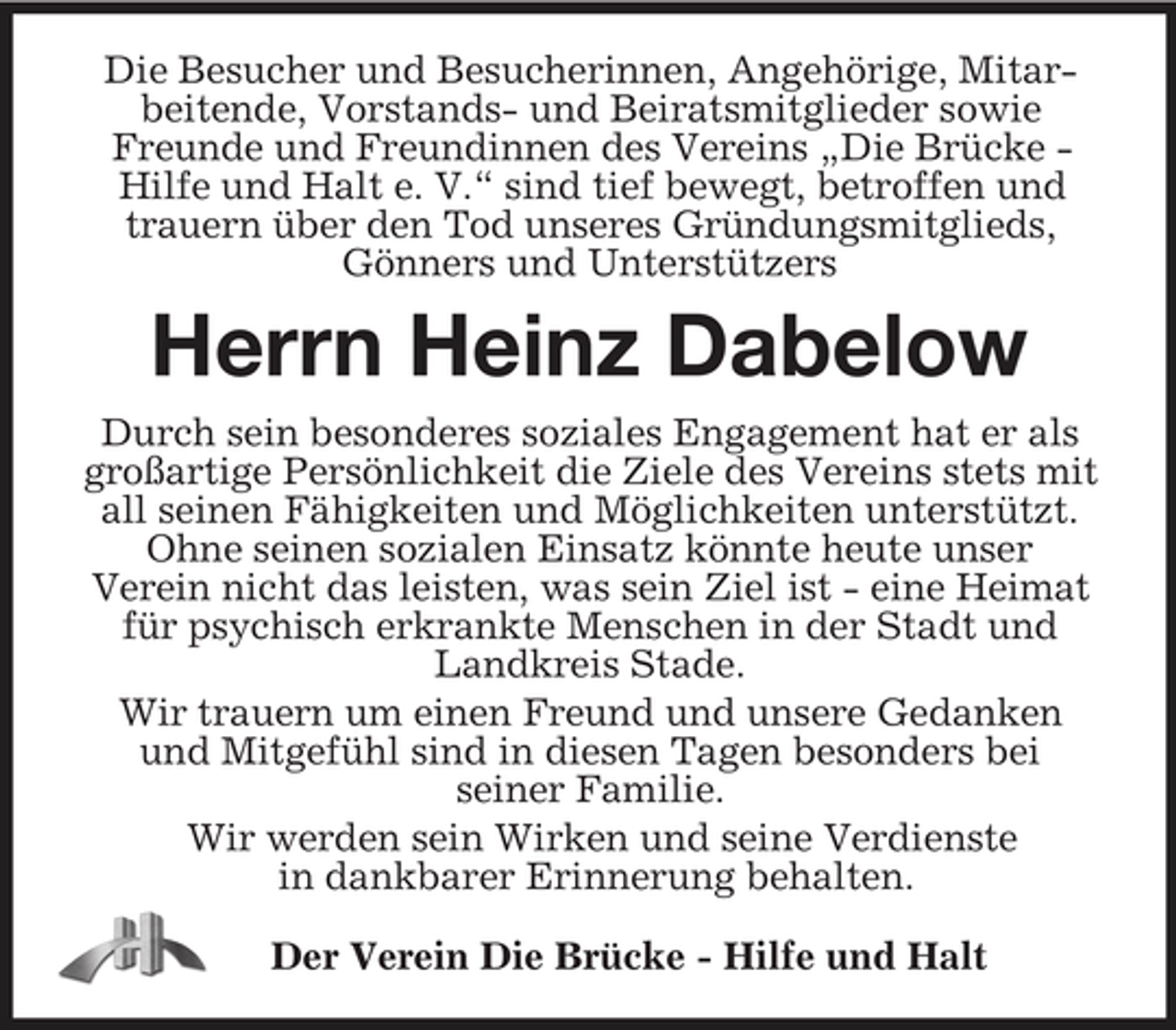 <p>Die Besucher und Besucherinnen, Angehörige, Mitarbeitende, Vorstands- und Beiratsmitglieder sowie Freunde und Freundinnen des Vereins „Die Brücke - Hilfe und Halt e. V.“ sind tief bewegt, betroffen und trauern über den Tod unseres Gründungsmitglieds, Gönners und Unterstützers<br />Herrn Heinz Dabelow<br />Durch sein besonderes soziales Engagement hat er als großartige Persönlichkeit die Ziele des Vereins stets mit all seinen Fähigkeiten und Möglichkeiten unterstützt.<br />Ohne seinen sozialen Einsatz könnte heute unser<br />Verein nicht das leisten, was sein Ziel ist - eine Heimat für psychisch erkrankte Menschen in der Stadt und Landkreis Stade.<br />Wir trauern um einen Freund und unsere Gedanken<br />und Mitgefühl sind in diesen Tagen besonders bei<br />seiner Familie.<br />Wir werden sein Wirken und seine Verdienste<br />in dankbarer Erinnerung behalten.<br />Der Verein Die Brücke - Hilfe und Halt</p>